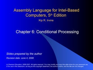 Assembly Language for Intel-Based Computers, 5 th  Edition  Chapter 6: Conditional Processing (c) Pearson Education, 2006-2007. All rights reserved. You may modify and copy this slide show for your personal use, or for use in the classroom, as long as this copyright statement, the author's name, and the title are not changed. Slides prepared by the author Revision date: June 4, 2006 Kip R. Irvine 
