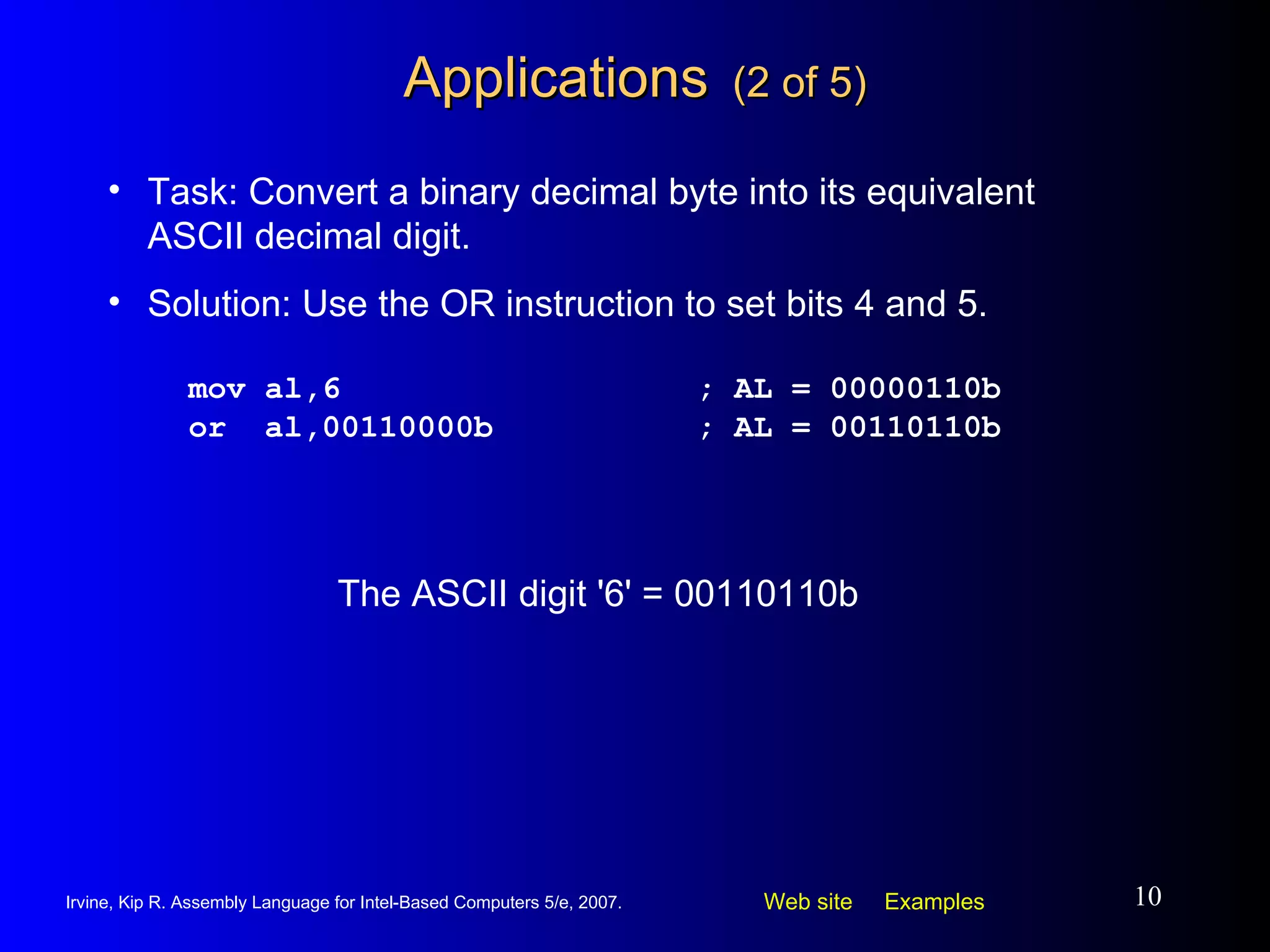Applications   (2 of 5) mov al,6 ; AL = 00000110b or  al,00110000b ; AL = 00110110b Task: Convert a binary decimal byte into its equivalent ASCII decimal digit. Solution: Use the OR instruction to set bits 4 and 5. The ASCII digit '6' = 00110110b 
