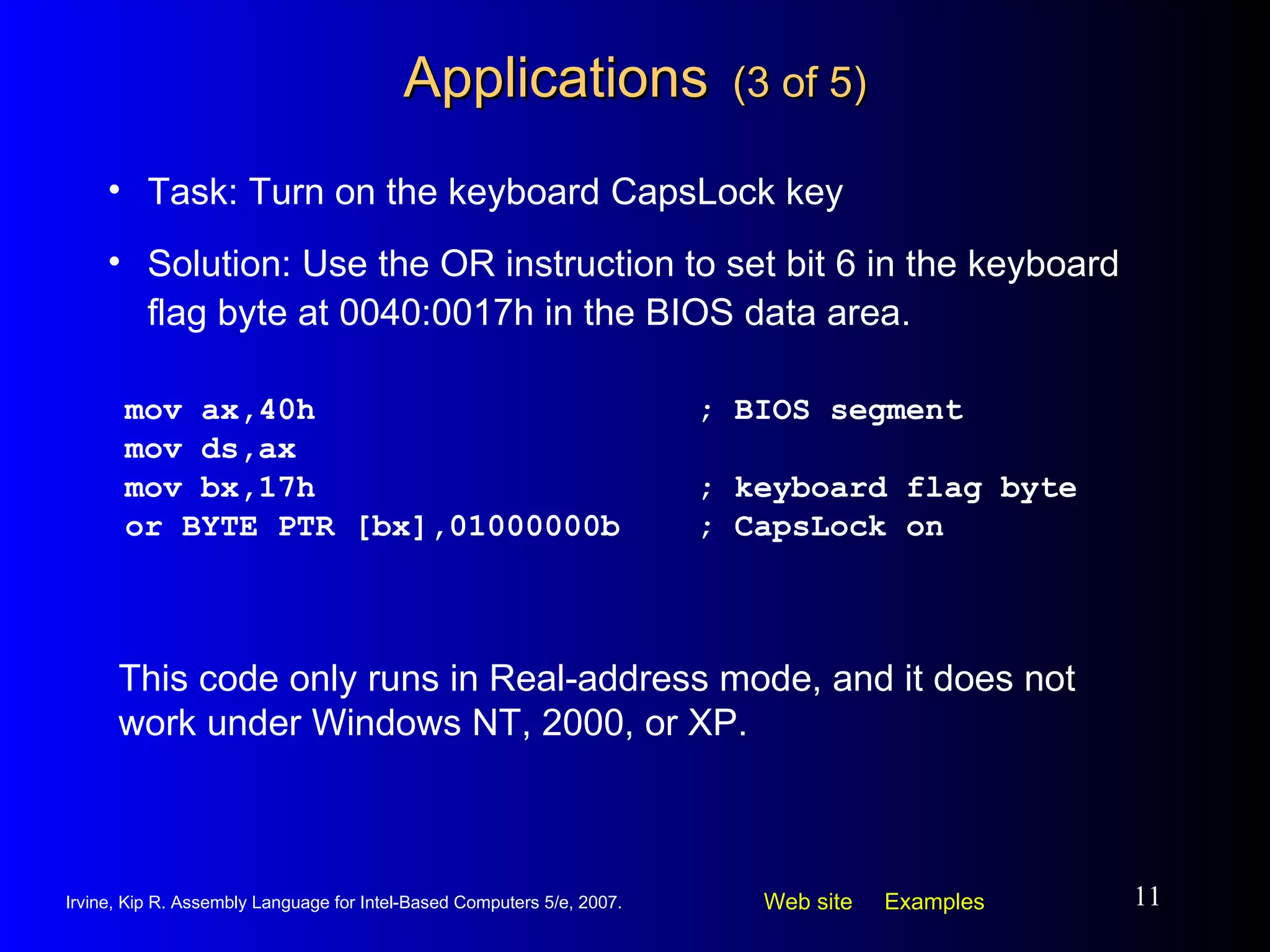 Applications   (3 of 5) mov ax,40h ; BIOS segment mov ds,ax mov bx,17h ; keyboard flag byte or BYTE PTR [bx],01000000b ; CapsLock on Task: Turn on the keyboard CapsLock key Solution: Use the OR instruction to set bit 6 in the keyboard flag byte at 0040:0017h in the BIOS data area. This code only runs in Real-address mode, and it does not work under Windows NT, 2000, or XP. 