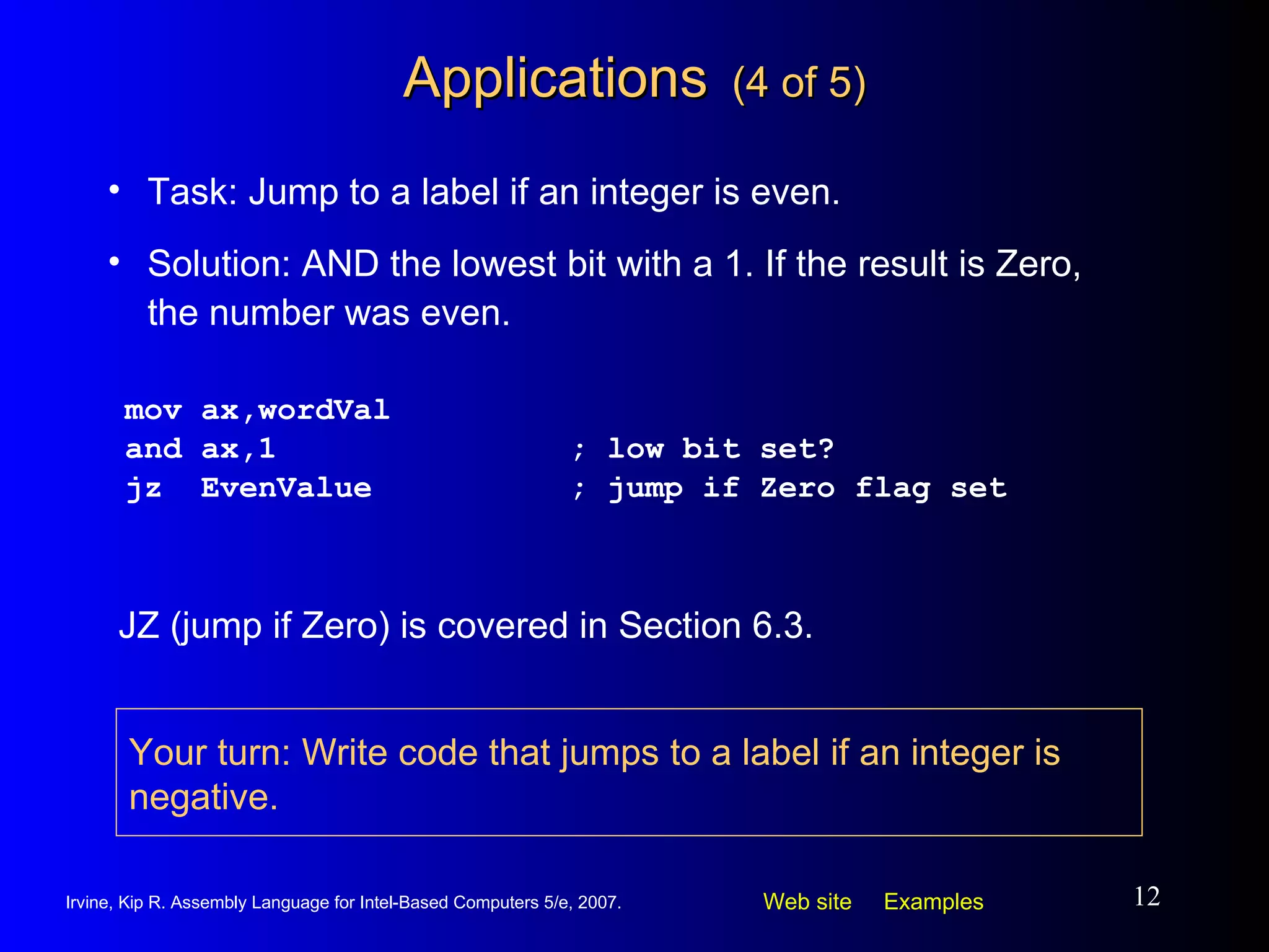 Applications   (4 of 5) mov ax,wordVal and ax,1 ; low bit set? jz  EvenValue ; jump if Zero flag set Task: Jump to a label if an integer is even. Solution: AND the lowest bit with a 1. If the result is Zero, the number was even. JZ (jump if Zero) is covered in Section 6.3. Your turn: Write code that jumps to a label if an integer is negative. 