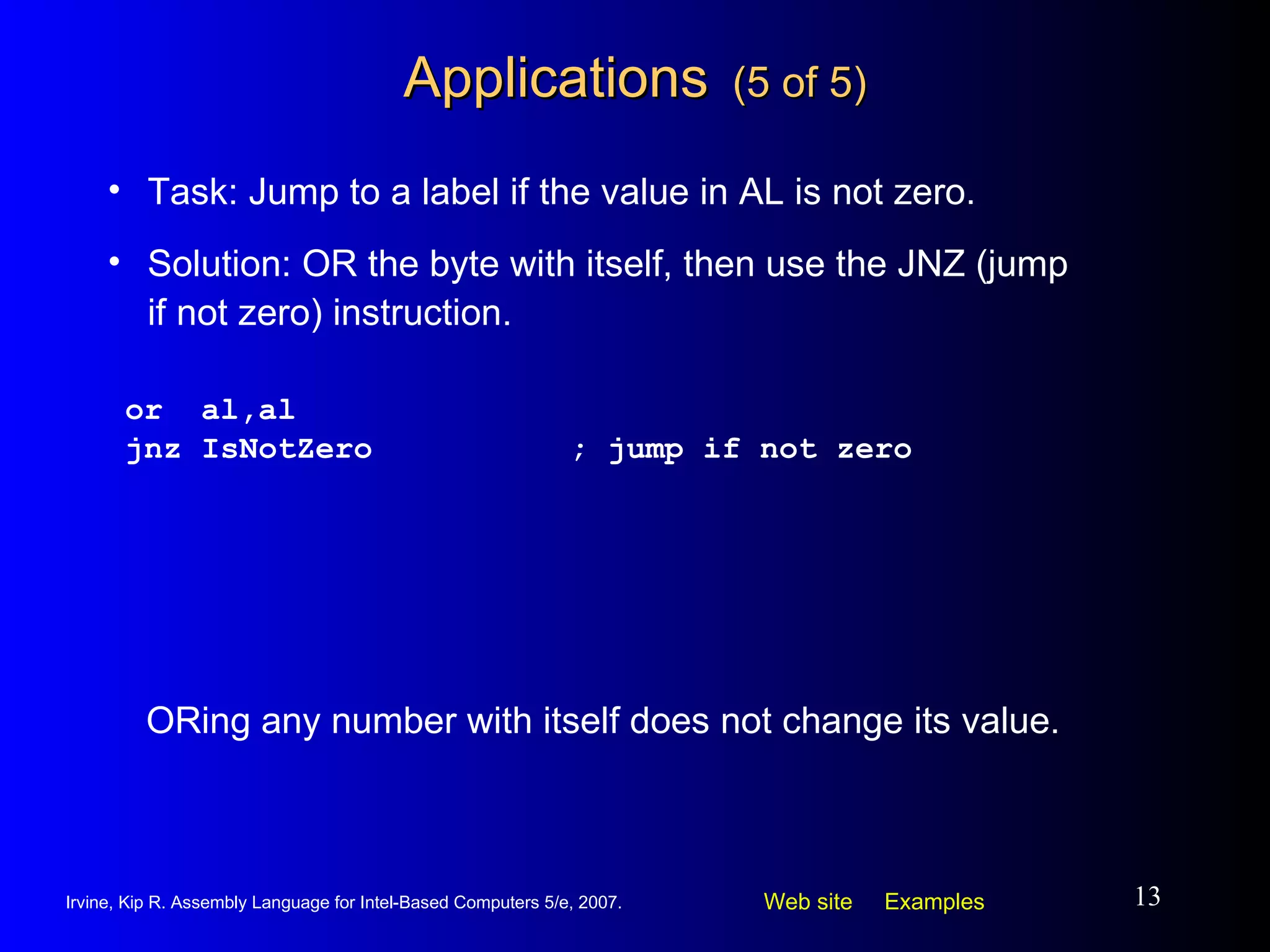 Applications   (5 of 5) or  al,al jnz IsNotZero ; jump if not zero Task: Jump to a label if the value in AL is not zero. Solution: OR the byte with itself, then use the JNZ (jump if not zero) instruction. ORing any number with itself does not change its value. 