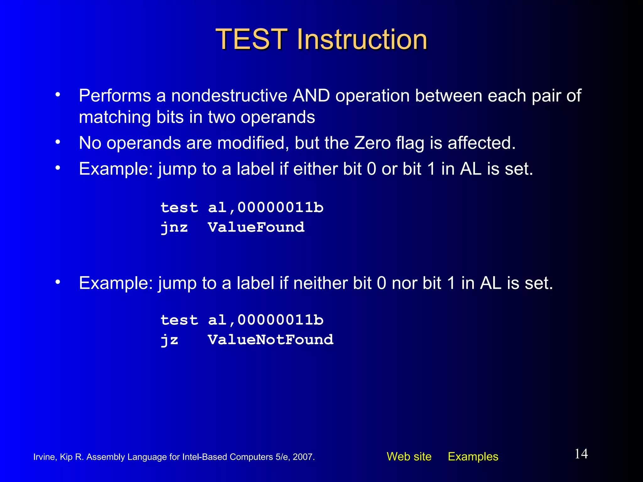 TEST Instruction Performs a nondestructive AND operation between each pair of matching bits in two operands No operands are modified, but the Zero flag is affected. Example: jump to a label if either bit 0 or bit 1 in AL is set. test al,00000011b jnz  ValueFound Example: jump to a label if neither bit 0 nor bit 1 in AL is set. test al,00000011b jz  ValueNotFound 