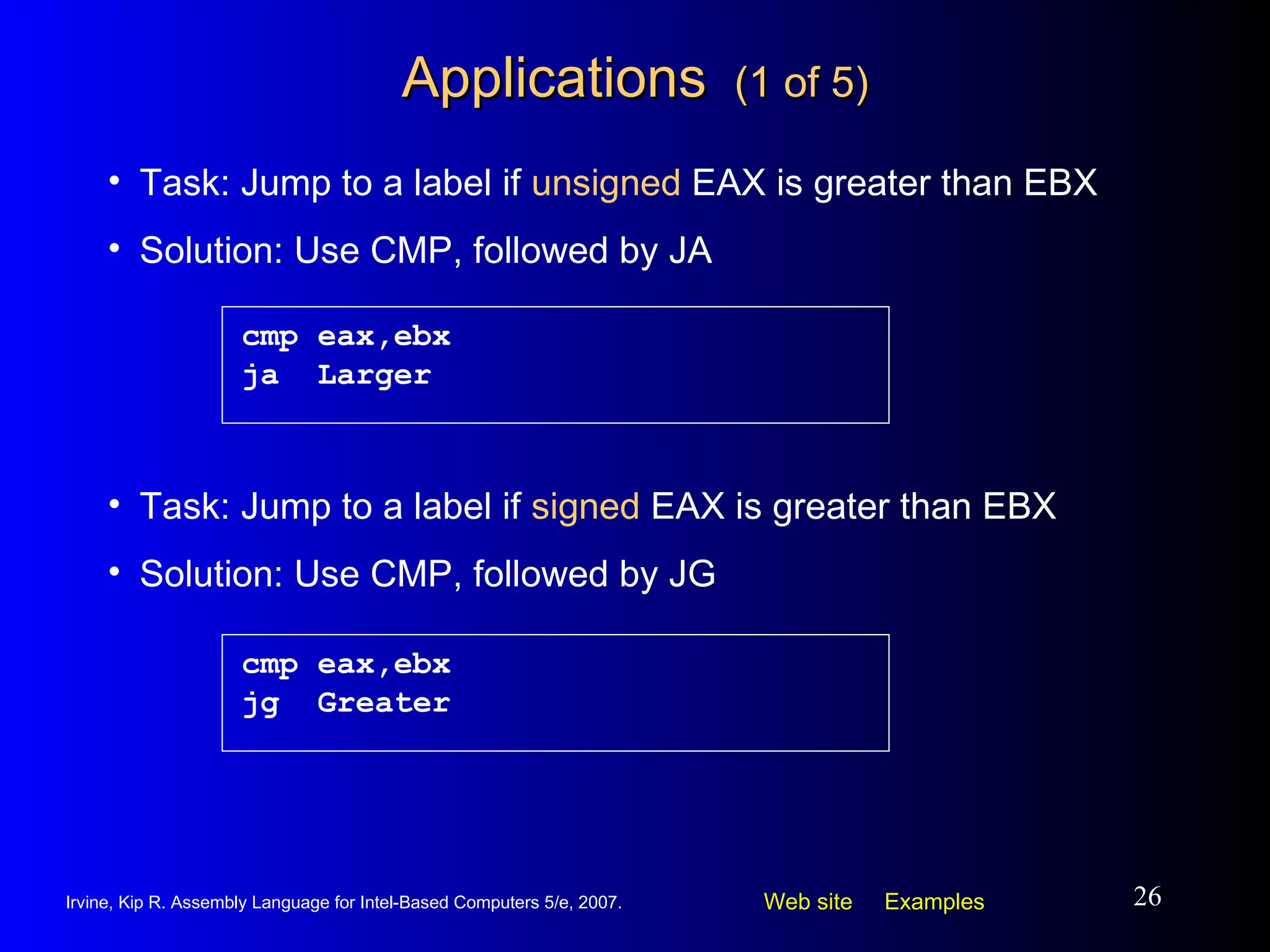 Applications  (1 of 5) cmp eax,ebx ja  Larger Task: Jump to a label if  unsigned  EAX is greater than EBX Solution: Use CMP, followed by JA cmp eax,ebx jg  Greater Task: Jump to a label if  signed  EAX is greater than EBX Solution: Use CMP, followed by JG 