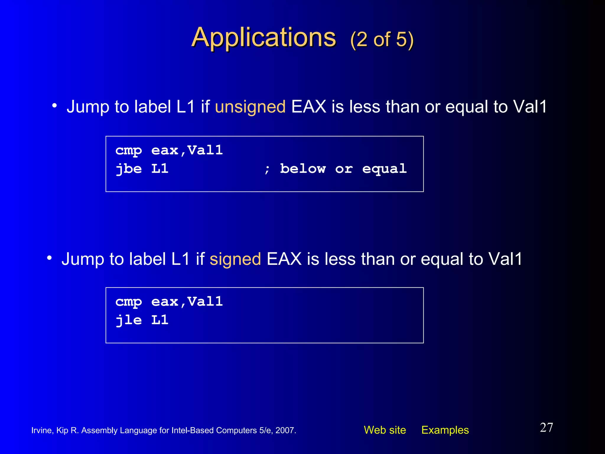 Applications  (2 of 5) cmp eax,Val1 jbe L1 ; below or equal Jump to label L1 if  unsigned  EAX is less than or equal to Val1 cmp eax,Val1 jle L1 Jump to label L1 if  signed  EAX is less than or equal to Val1 