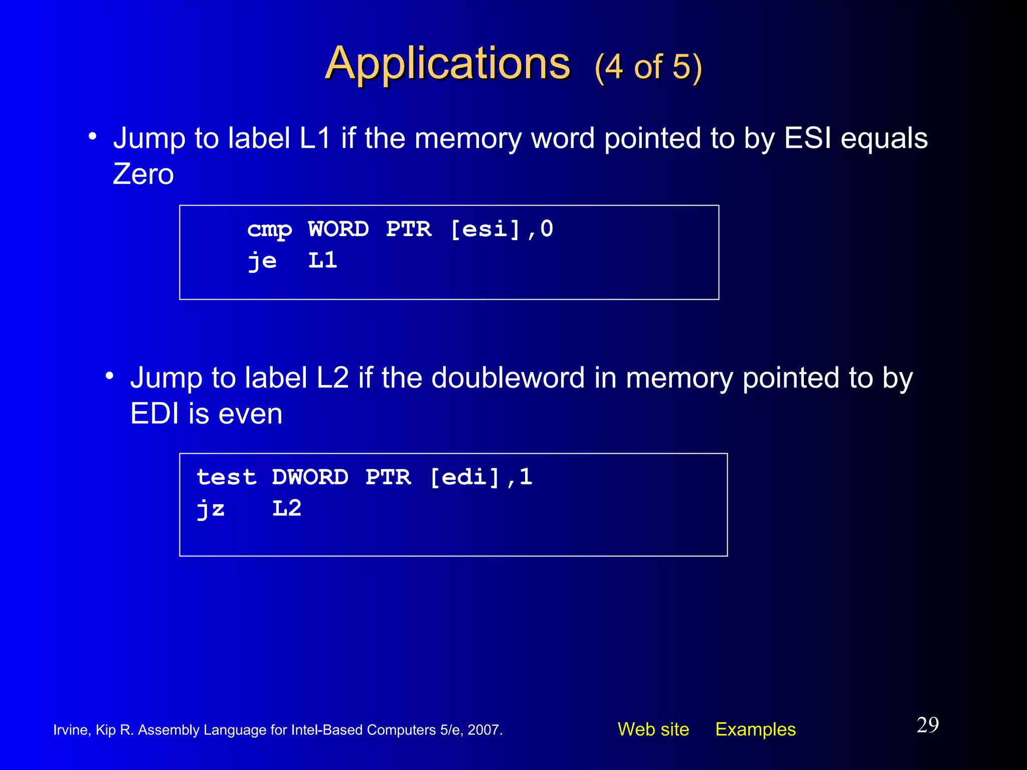 Applications  (4 of 5) cmp WORD PTR [esi],0 je  L1 Jump to label L1 if the memory word pointed to by ESI equals Zero test DWORD PTR [edi],1 jz  L2 Jump to label L2 if the doubleword in memory pointed to by EDI is even 