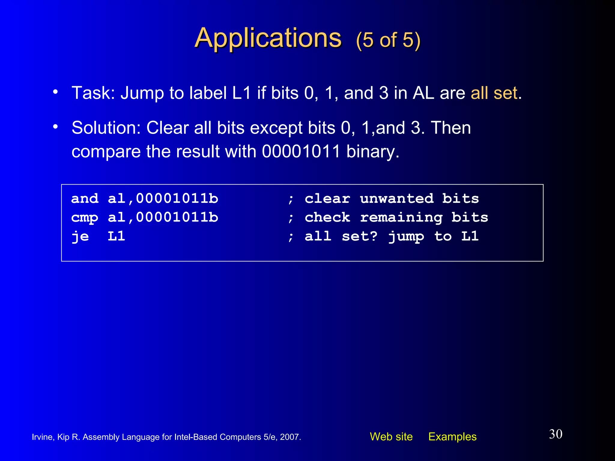 Applications  (5 of 5) and al,00001011b ; clear unwanted bits cmp al,00001011b ; check remaining bits je  L1 ; all set? jump to L1 Task: Jump to label L1 if bits 0, 1, and 3 in AL are  all set . Solution: Clear all bits except bits 0, 1,and 3. Then compare the result with 00001011 binary. 