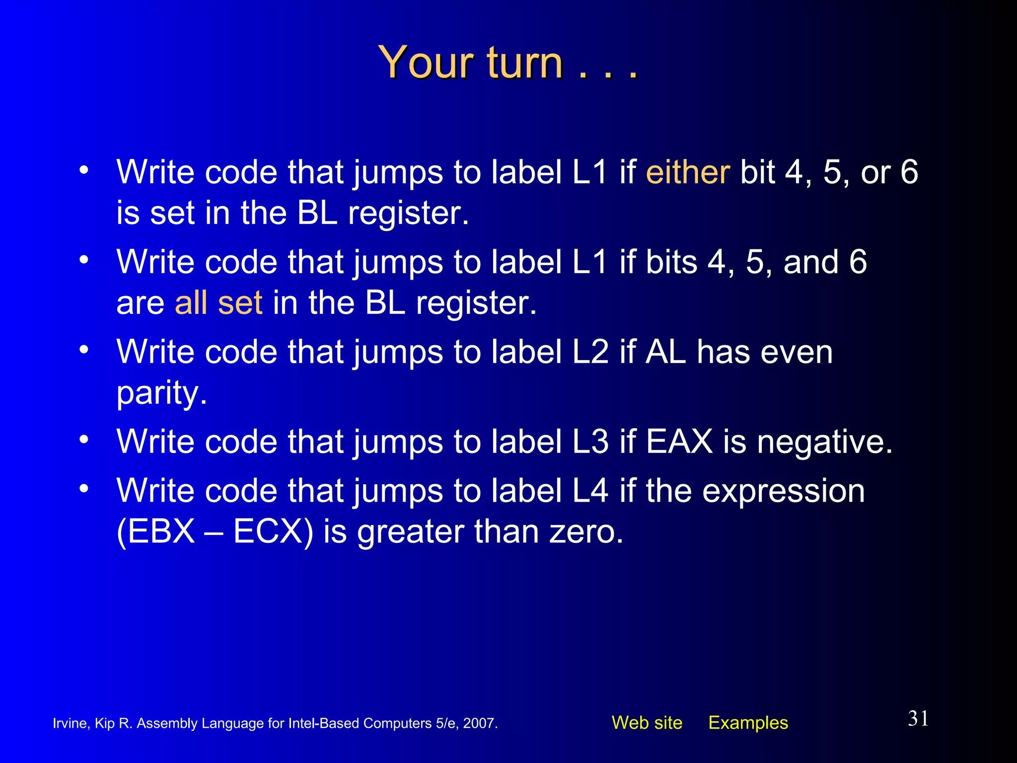 Your turn . . . Write code that jumps to label L1 if  either  bit 4, 5, or 6 is set in the BL register. Write code that jumps to label L1 if bits 4, 5, and 6 are  all set  in the BL register. Write code that jumps to label L2 if AL has even parity. Write code that jumps to label L3 if EAX is negative. Write code that jumps to label L4 if the expression (EBX – ECX) is greater than zero. 