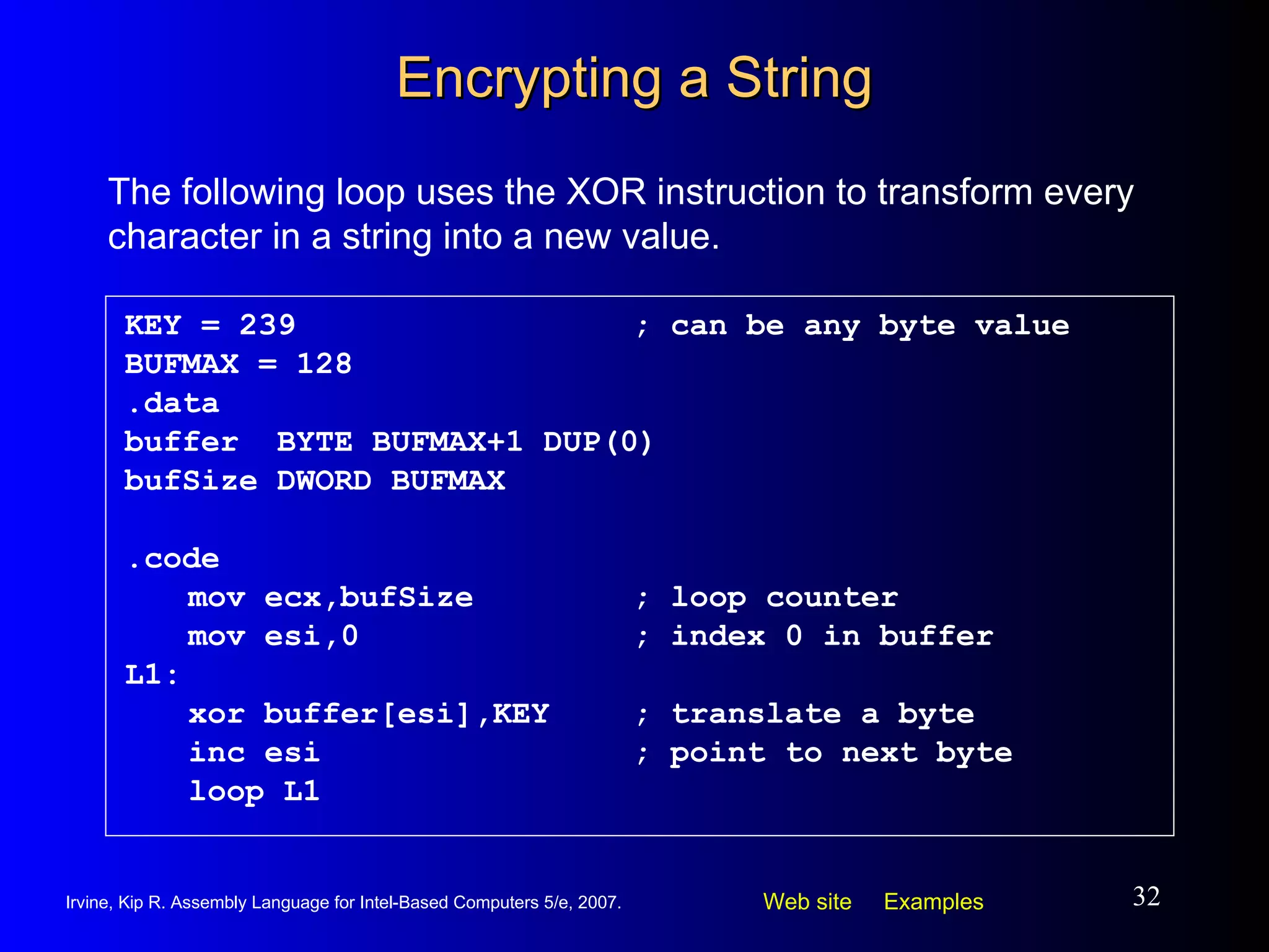 Encrypting a String KEY = 239 ; can be any byte value BUFMAX = 128 .data buffer  BYTE BUFMAX+1 DUP(0) bufSize DWORD BUFMAX .code mov ecx,bufSize ; loop counter mov esi,0 ; index 0 in buffer L1: xor buffer[esi],KEY ; translate a byte inc esi ; point to next byte loop L1 The following loop uses the XOR instruction to transform every character in a string into a new value. 