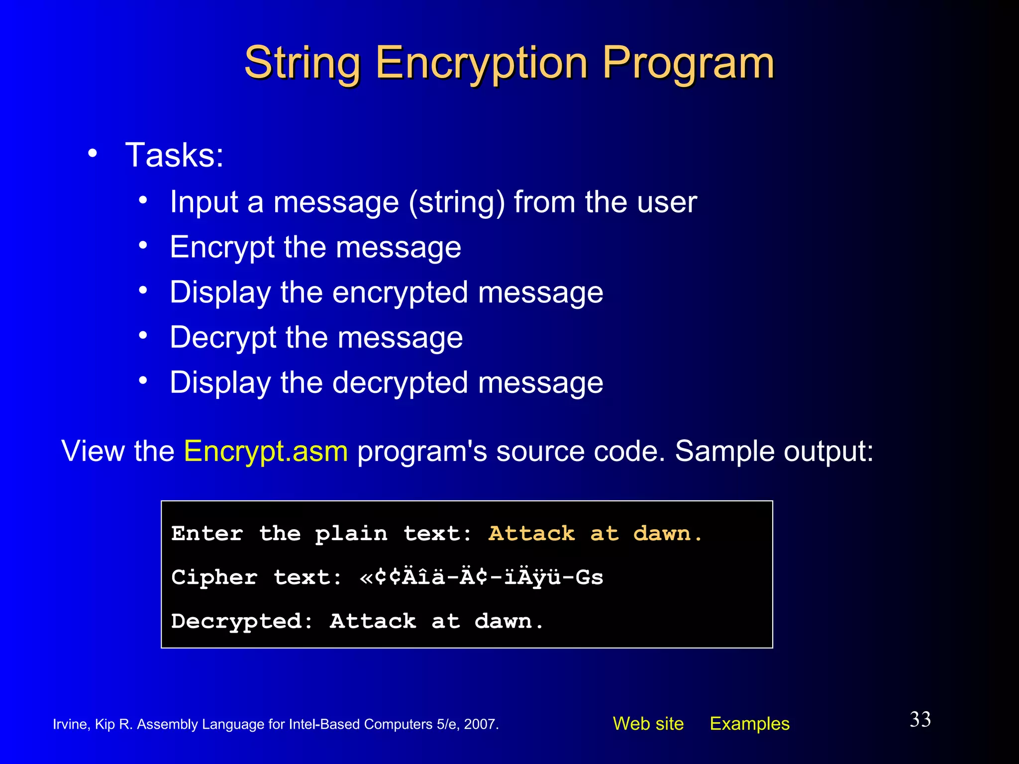 String Encryption Program Tasks: Input a message (string) from the user Encrypt the message Display the encrypted message Decrypt the message Display the decrypted message View the  Encrypt.asm  program's source code. Sample output: Enter the plain text:  Attack at dawn. Cipher text:   «¢¢Äîä-Ä¢-ïÄÿü-Gs Decrypted: Attack at dawn. 