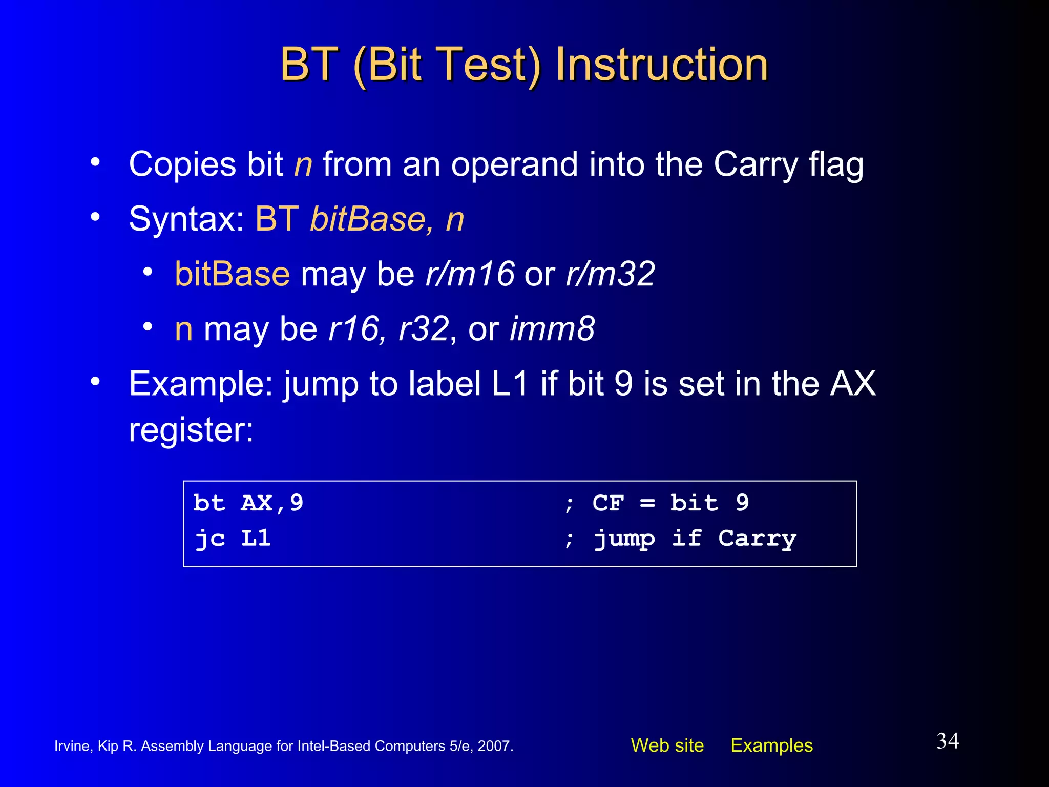 BT (Bit Test) Instruction Copies bit  n  from an operand into the Carry flag Syntax:  BT  bitBase, n bitBase  may be  r/m16  or  r/m32 n  may be  r16, r32 , or  imm8 Example: jump to label L1 if bit 9 is set in the AX register: bt AX,9 ; CF = bit 9 jc L1 ; jump if Carry 