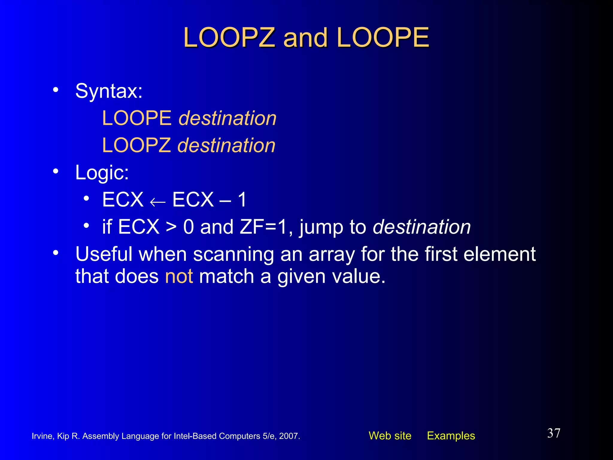 LOOPZ and LOOPE Syntax:  LOOPE  destination LOOPZ  destination Logic:  ECX    ECX – 1 if ECX > 0 and ZF=1, jump to  destination Useful when scanning an array for the first element that does  not  match a given value. 