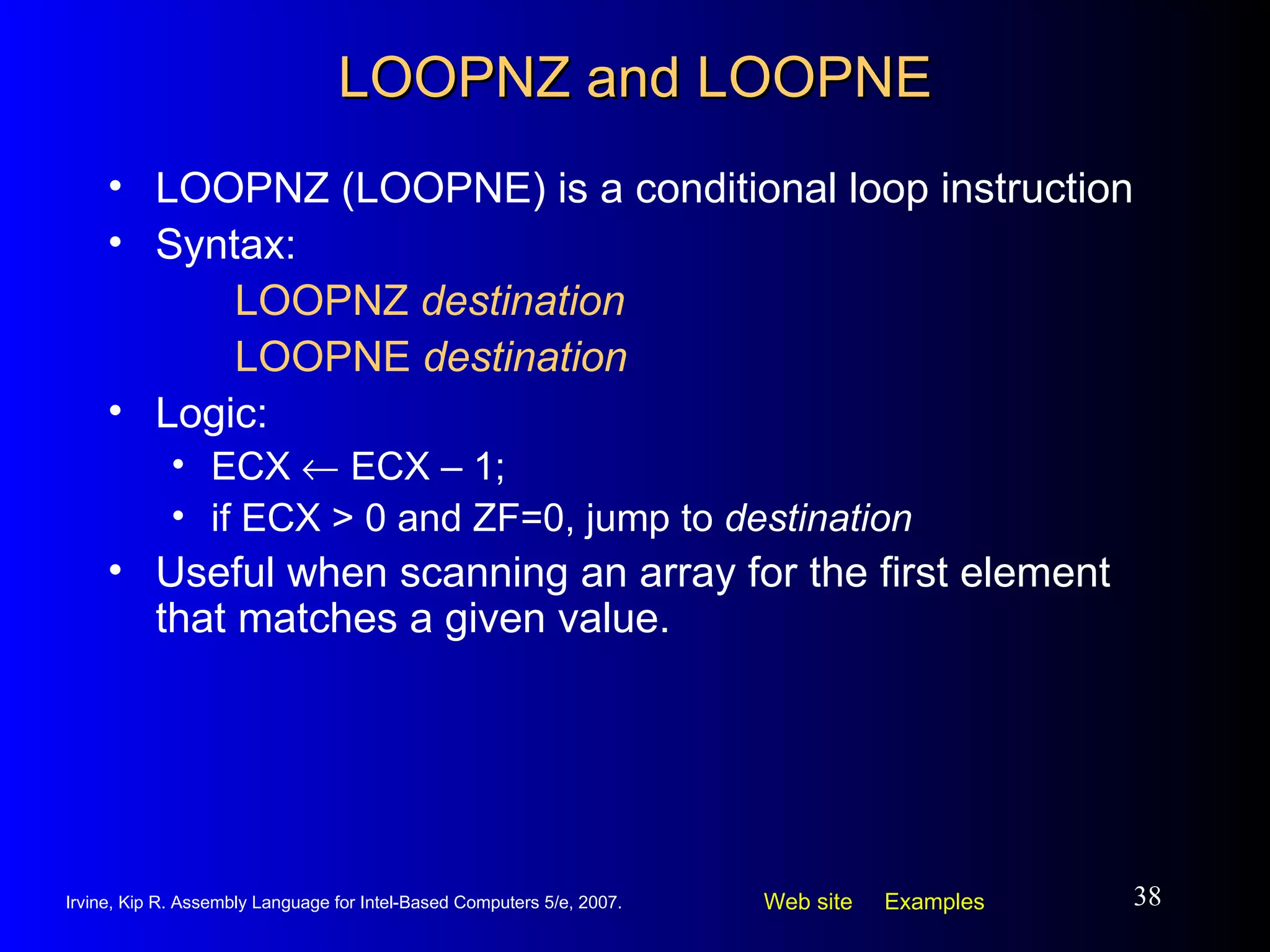 LOOPNZ and LOOPNE LOOPNZ (LOOPNE) is a conditional loop instruction Syntax:  LOOPNZ  destination LOOPNE  destination Logic:  ECX    ECX – 1;  if ECX > 0 and ZF=0, jump to  destination Useful when scanning an array for the first element that matches a given value. 