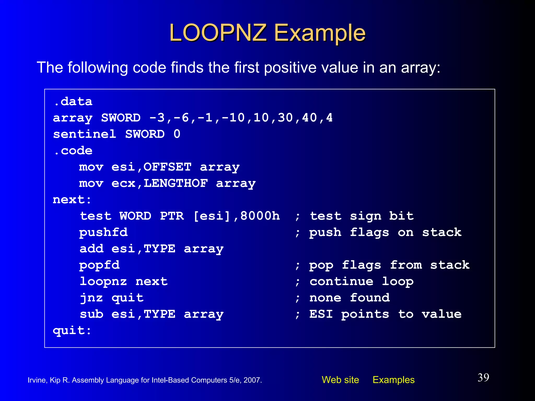 LOOPNZ Example .data array SWORD -3,-6,-1,-10,10,30,40,4 sentinel SWORD 0 .code mov esi,OFFSET array mov ecx,LENGTHOF array next: test WORD PTR [esi],8000h ; test sign bit pushfd ; push flags on stack add esi,TYPE array popfd ; pop flags from stack loopnz next ; continue loop jnz quit ; none found sub esi,TYPE array ; ESI points to value quit: The following code finds the first positive value in an array: 