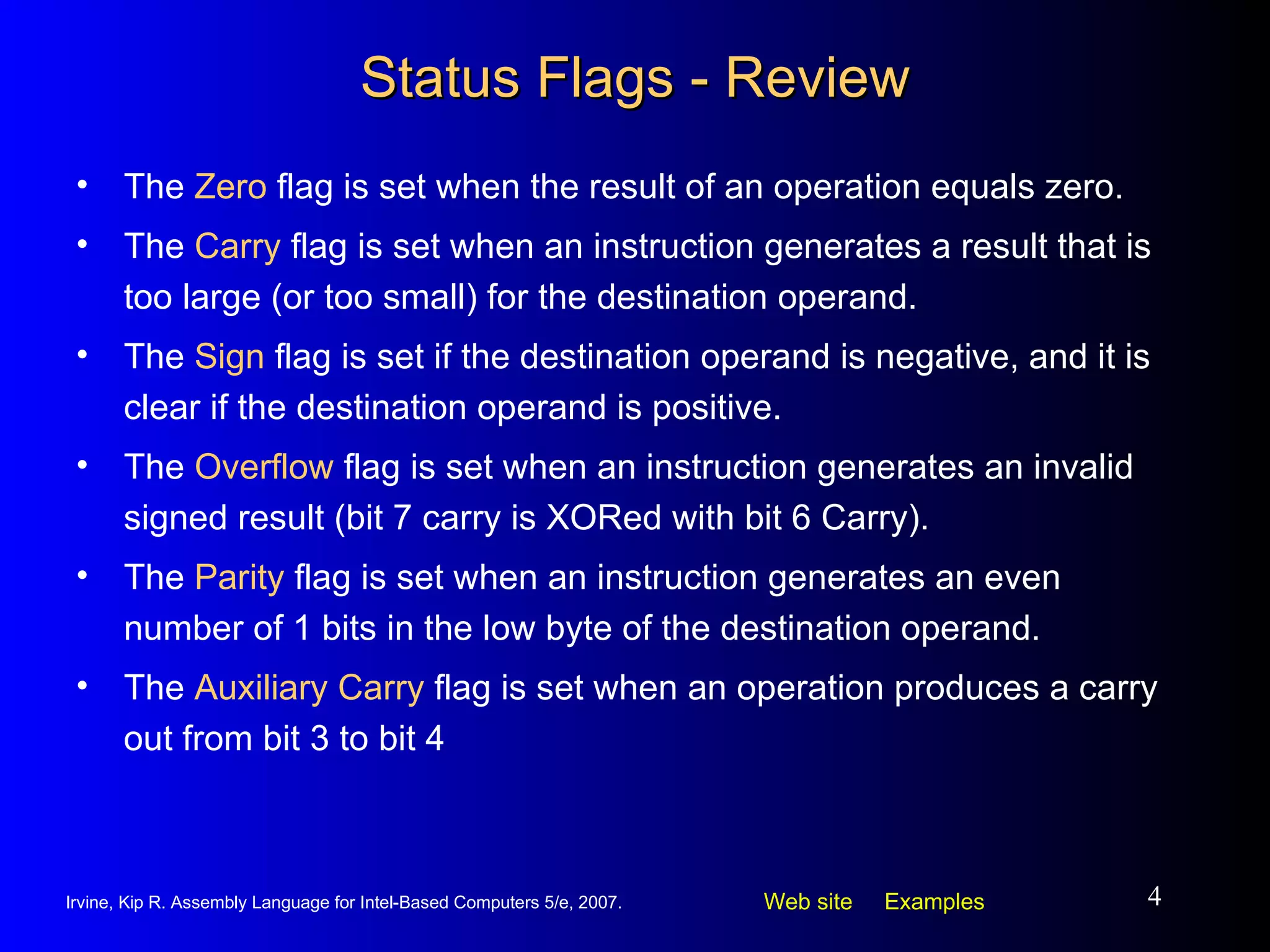 Status Flags - Review The  Zero  flag is set when the result of an operation equals zero. The  Carry  flag is set when an instruction generates a result that is too large (or too small) for the destination operand. The  Sign  flag is set if the destination operand is negative, and it is clear if the destination operand is positive. The  Overflow  flag is set when an instruction generates an invalid signed result (bit 7 carry is XORed with bit 6 Carry). The  Parity  flag is set when an instruction generates an even number of 1 bits in the low byte of the destination operand. The  Auxiliary Carry  flag is set when an operation produces a carry out from bit 3 to bit 4 