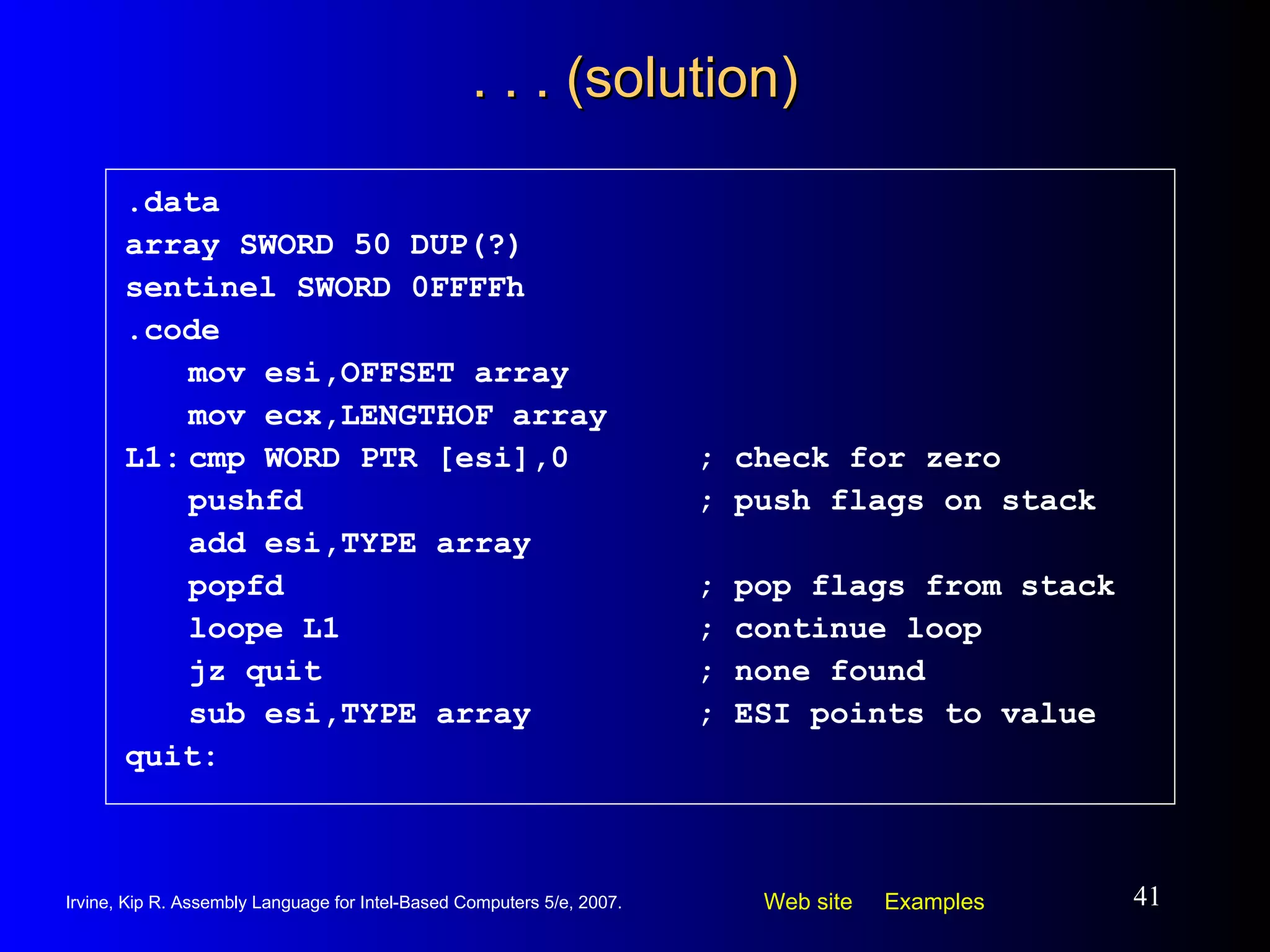 . . . (solution) .data array SWORD 50 DUP(?) sentinel SWORD 0FFFFh .code mov esi,OFFSET array mov ecx,LENGTHOF array L1: cmp WORD PTR [esi],0 ; check for zero pushfd ; push flags on stack add esi,TYPE array popfd ; pop flags from stack loope L1 ; continue loop jz quit ; none found sub esi,TYPE array ; ESI points to value quit: 