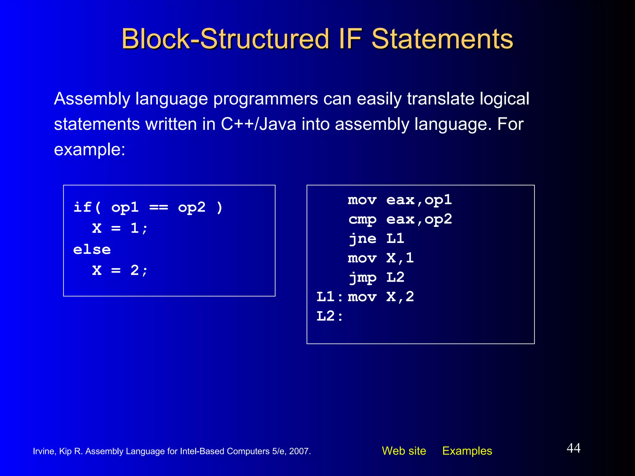 Block-Structured IF Statements Assembly language programmers can easily translate logical statements written in C++/Java into assembly language. For example: mov eax,op1 cmp eax,op2 jne L1 mov X,1 jmp L2 L1: mov X,2 L2: if( op1 == op2 ) X = 1; else X = 2; 