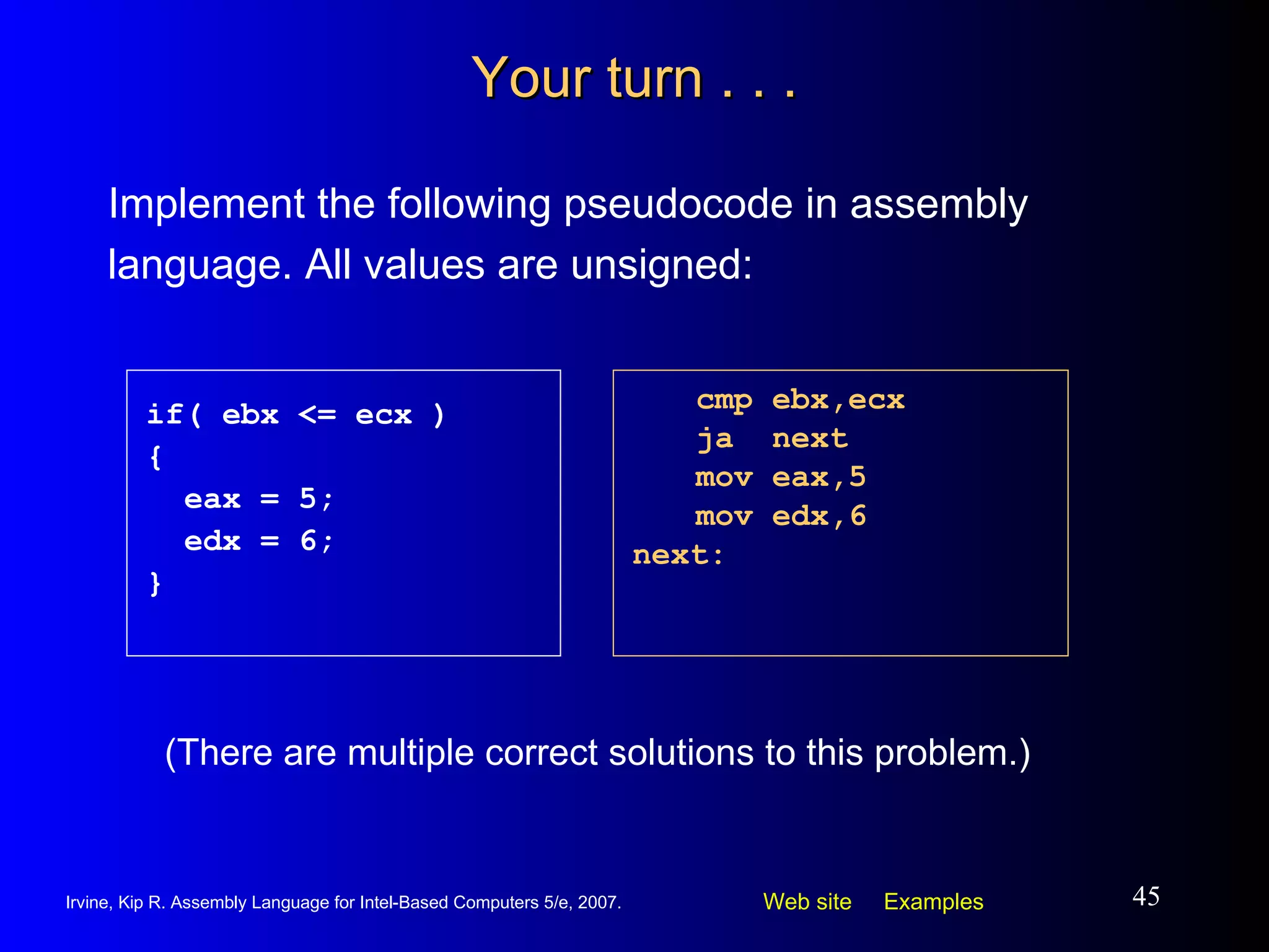 Your turn . . . Implement the following pseudocode in assembly language. All values are unsigned: cmp ebx,ecx ja  next mov eax,5 mov edx,6 next: if( ebx <= ecx ) { eax = 5; edx = 6; } (There are multiple correct solutions to this problem.) 