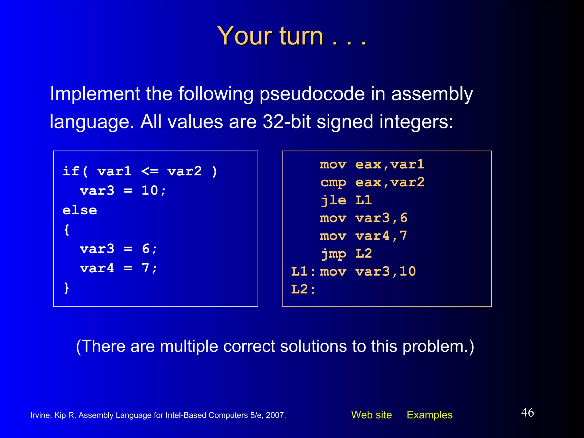 Your turn . . . Implement the following pseudocode in assembly language. All values are 32-bit signed integers: mov eax,var1 cmp eax,var2 jle L1 mov var3,6 mov var4,7 jmp L2 L1: mov var3,10 L2: if( var1 <= var2 ) var3 = 10; else { var3 = 6; var4 = 7; } (There are multiple correct solutions to this problem.) 