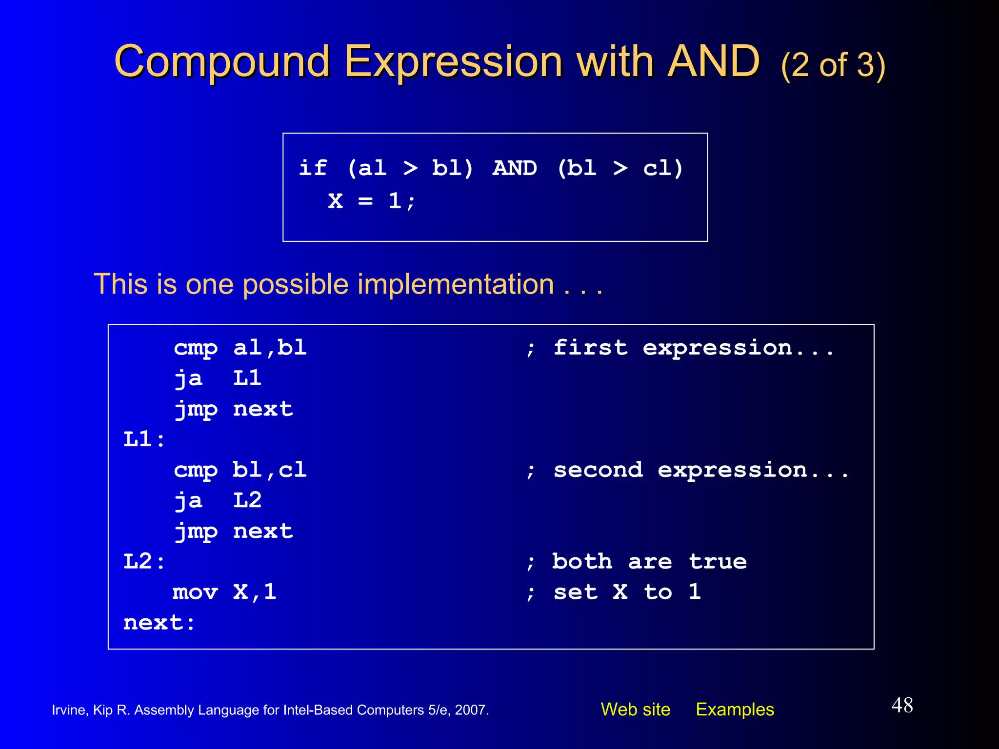 Compound Expression with AND   (2 of 3) cmp al,bl ; first expression... ja  L1 jmp next L1: cmp bl,cl ; second expression... ja  L2 jmp next L2: ; both are true mov X,1 ; set X to 1 next: if (al > bl) AND (bl > cl) X = 1; This is one possible implementation . . . 