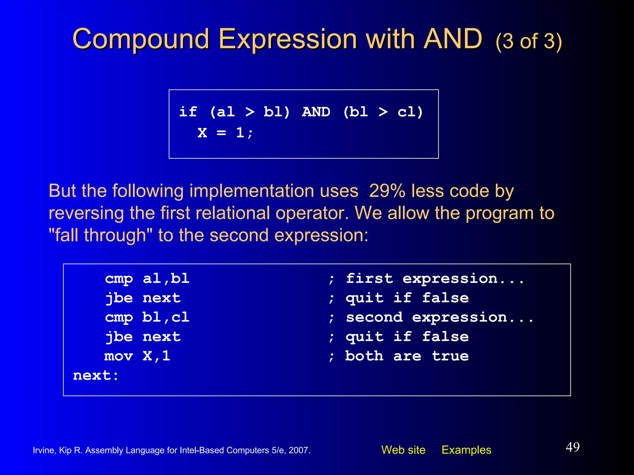 Compound Expression with AND   (3 of 3) cmp al,bl ; first expression... jbe next ; quit if false cmp bl,cl ; second expression... jbe next ; quit if false mov X,1 ; both are true next: if (al > bl) AND (bl > cl) X = 1; But the following implementation uses  29% less code by reversing the first relational operator. We allow the program to "fall through" to the second expression: 