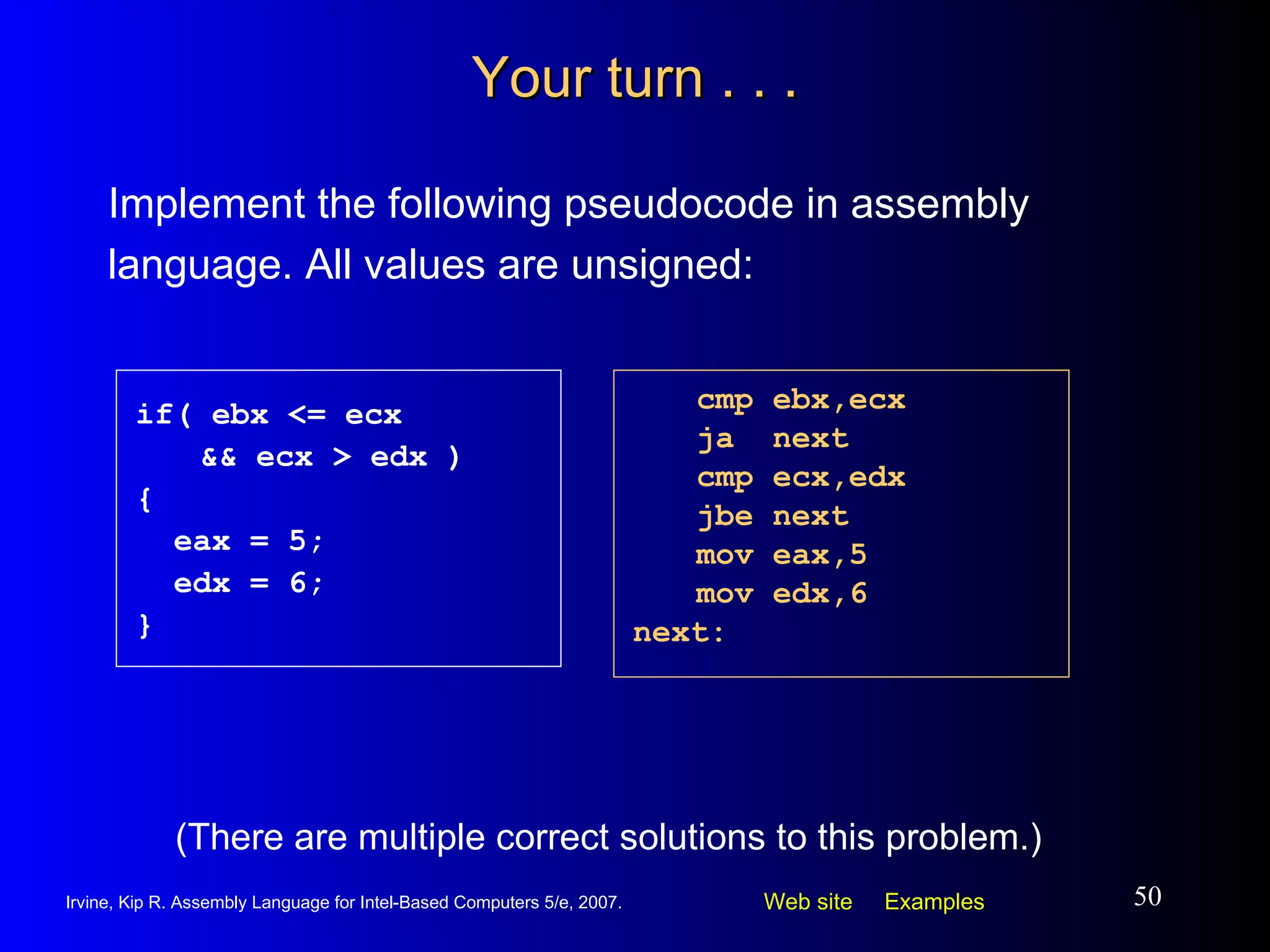 Your turn . . . Implement the following pseudocode in assembly language. All values are unsigned: cmp ebx,ecx ja  next cmp ecx,edx jbe next mov eax,5 mov edx,6 next: if( ebx <= ecx  && ecx > edx ) { eax = 5; edx = 6; } (There are multiple correct solutions to this problem.) 