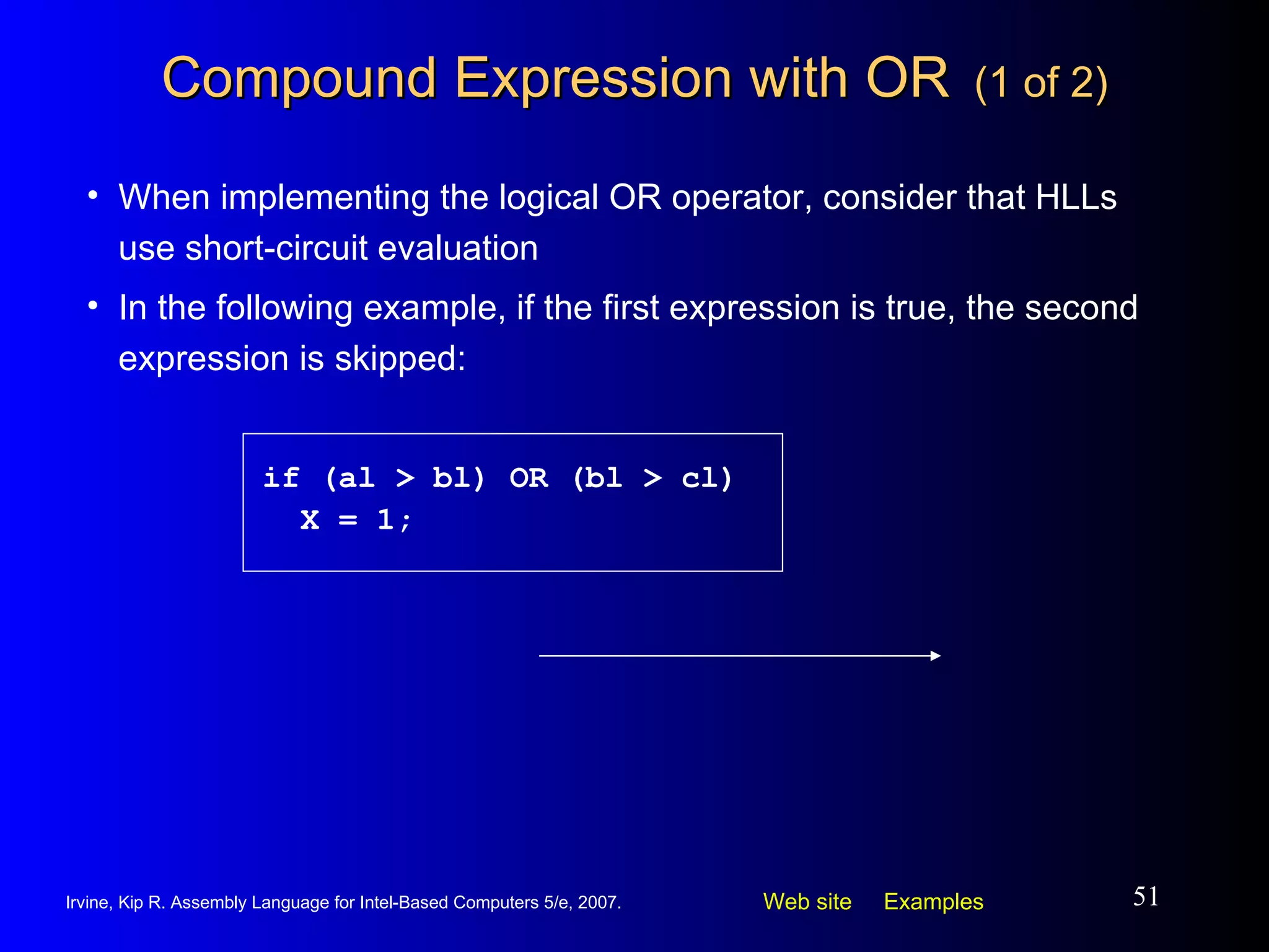 Compound Expression with OR   (1 of 2) When implementing the logical OR operator, consider that HLLs use short-circuit evaluation In the following example, if the first expression is true, the second expression is skipped: if (al > bl) OR (bl > cl) X = 1; 