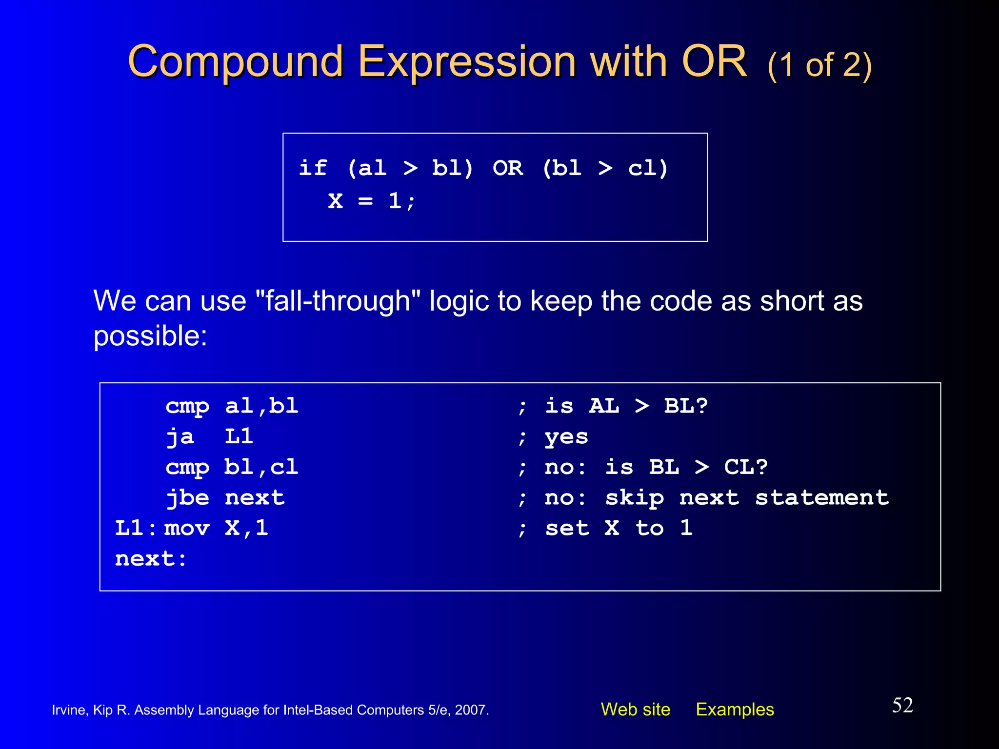 Compound Expression with OR   (1 of 2) cmp al,bl ; is AL > BL? ja  L1 ; yes cmp bl,cl ; no: is BL > CL? jbe next ; no: skip next statement L1: mov X,1 ; set X to 1 next: if (al > bl) OR (bl > cl) X = 1; We can use "fall-through" logic to keep the code as short as possible: 