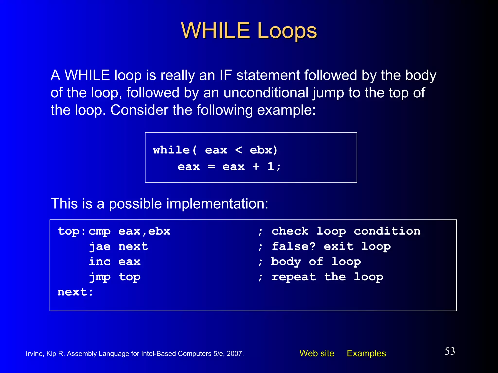 WHILE Loops while( eax < ebx) eax = eax + 1; A WHILE loop is really an IF statement followed by the body of the loop, followed by an unconditional jump to the top of the loop. Consider the following example: top: cmp eax,ebx ; check loop condition jae next ; false? exit loop inc eax ; body of loop jmp top ; repeat the loop next: This is a possible implementation: 