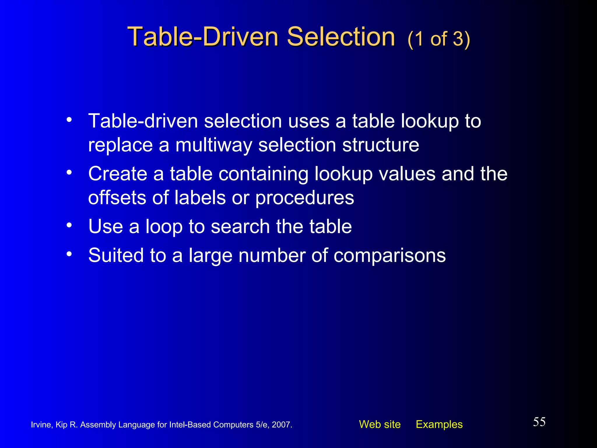 Table-Driven Selection   (1 of 3) Table-driven selection uses a table lookup to replace a multiway selection structure Create a table containing lookup values and the offsets of labels or procedures Use a loop to search the table Suited to a large number of comparisons 
