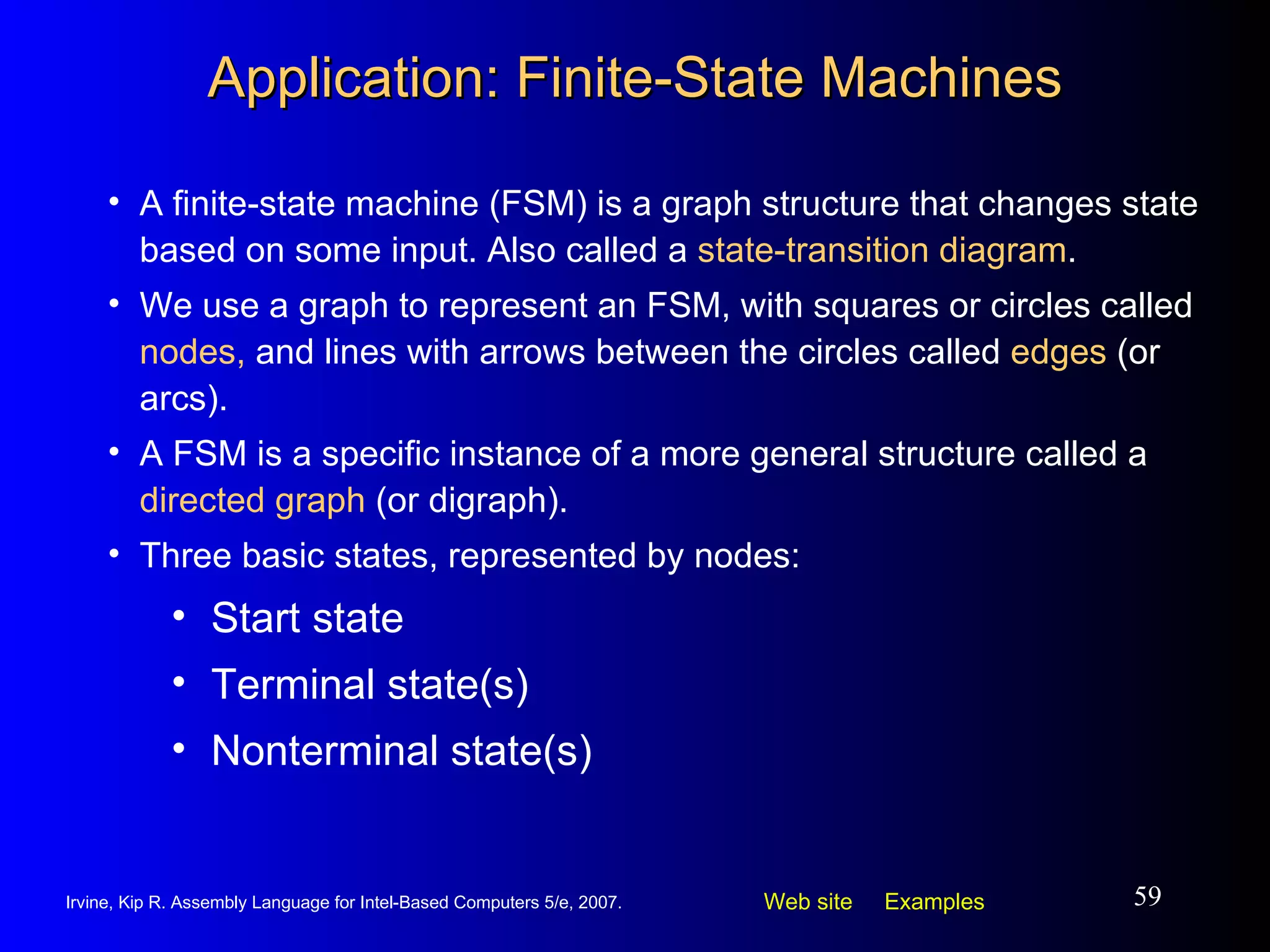 Application: Finite-State Machines A finite-state machine (FSM) is a graph structure that changes state based on some input. Also called a  state-transition diagram . We use a graph to represent an FSM, with squares or circles called  nodes,  and lines with arrows between the circles called  edges  (or arcs). A FSM is a specific instance of a more general structure called a  directed graph  (or digraph). Three basic states, represented by nodes: Start state Terminal state(s) Nonterminal state(s) 