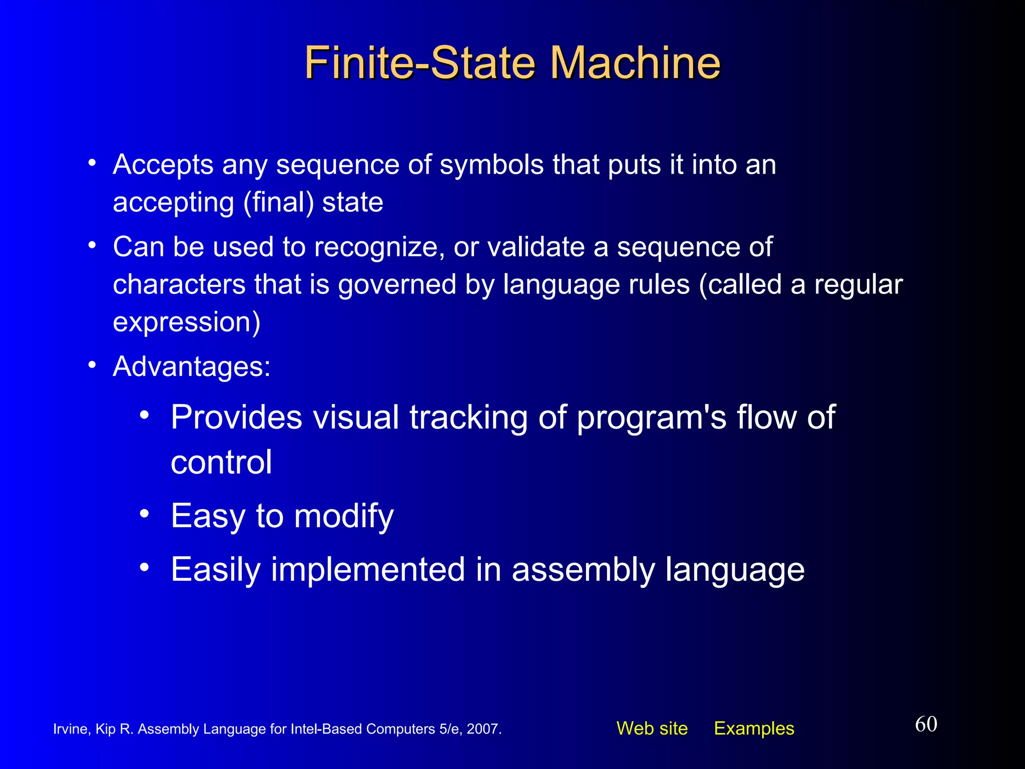 Finite-State Machine Accepts any sequence of symbols that puts it into an accepting (final) state Can be used to recognize, or validate a sequence of characters that is governed by language rules (called a regular expression) Advantages: Provides visual tracking of program's flow of control Easy to modify Easily implemented in assembly language 