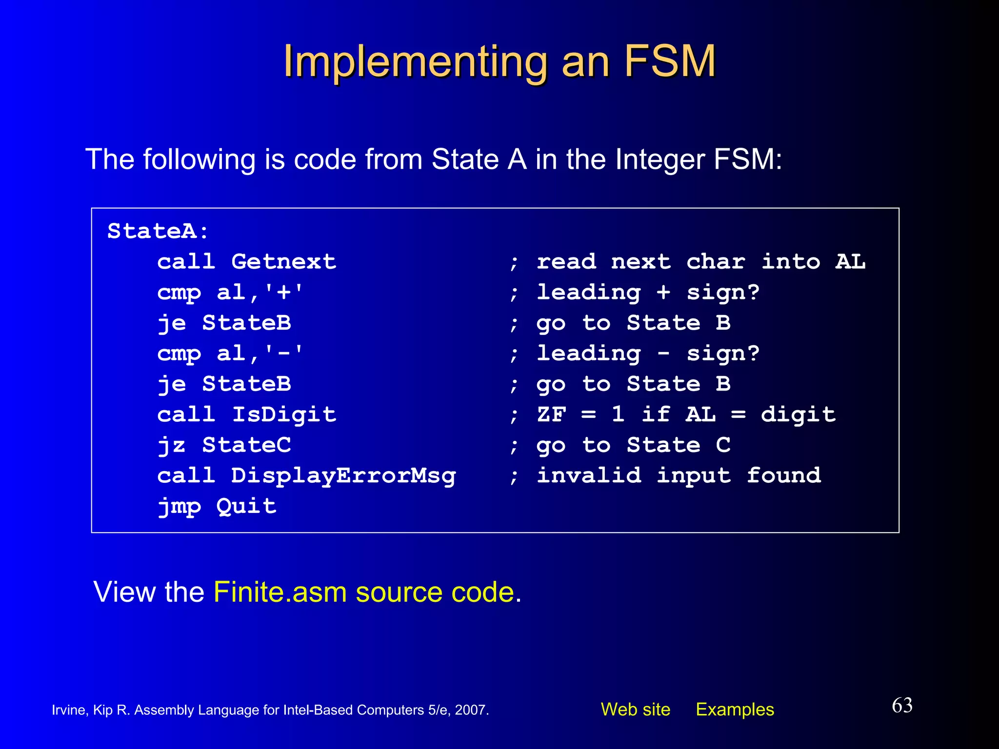 Implementing an FSM StateA: call Getnext ; read next char into AL cmp al,'+' ; leading + sign? je StateB ; go to State B cmp al,'-' ; leading - sign? je StateB ; go to State B call IsDigit ; ZF = 1 if AL = digit jz StateC ; go to State C call DisplayErrorMsg ; invalid input found jmp Quit The following is code from State A in the Integer FSM: View the  Finite.asm source code . 