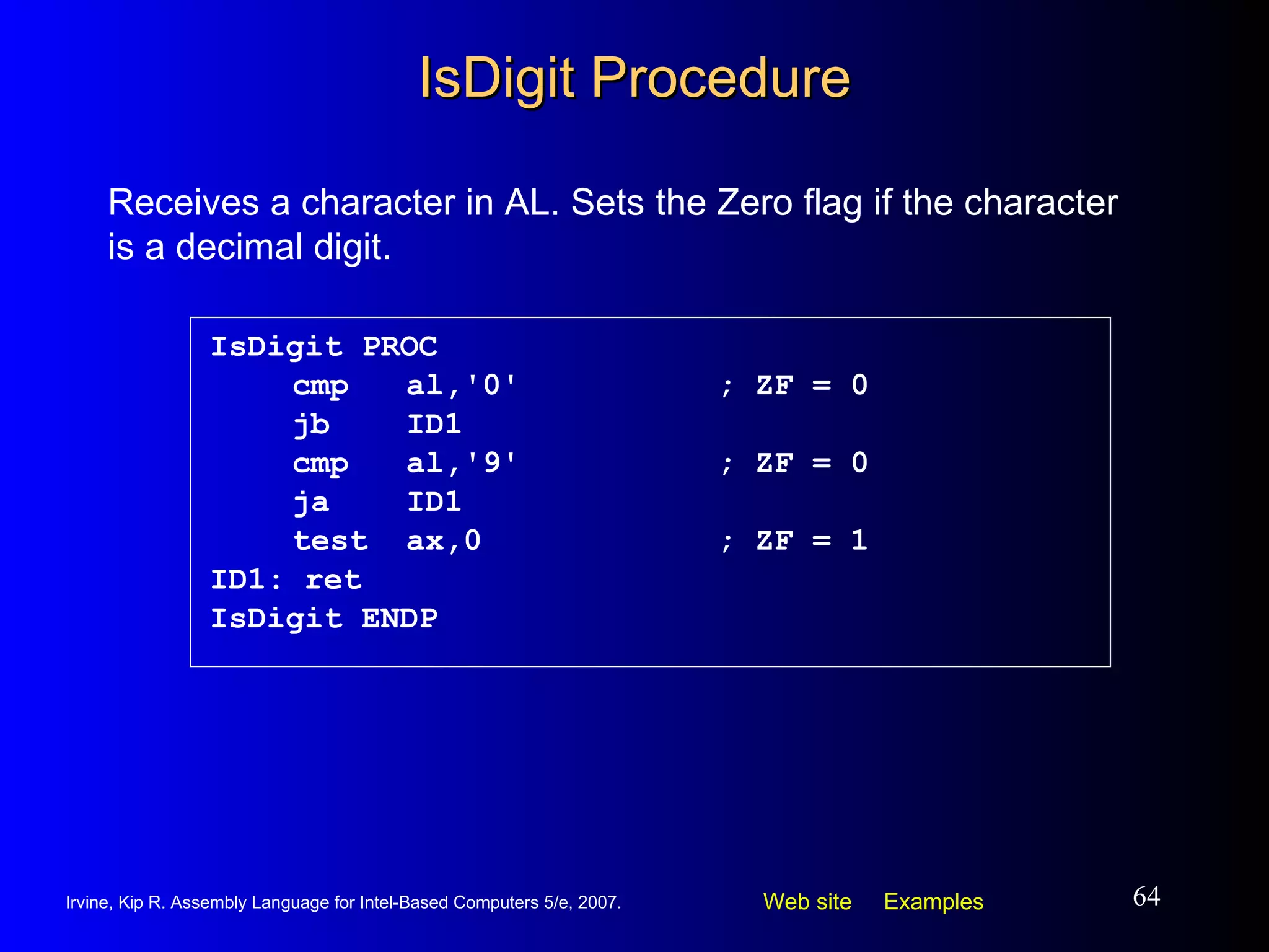 IsDigit Procedure IsDigit PROC   cmp  al,'0' ; ZF = 0   jb  ID1   cmp  al,'9' ; ZF = 0   ja  ID1   test  ax,0  ; ZF = 1 ID1: ret IsDigit ENDP Receives a character in AL. Sets the Zero flag if the character is a decimal digit. 