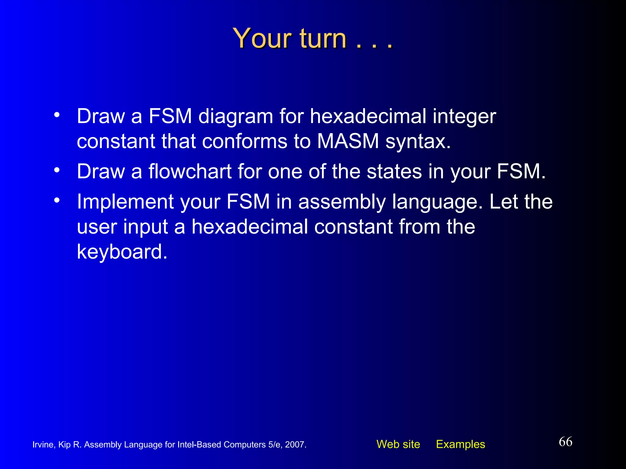 Your turn . . . Draw a FSM diagram for hexadecimal integer constant that conforms to MASM syntax. Draw a flowchart for one of the states in your FSM. Implement your FSM in assembly language. Let the user input a hexadecimal constant from the keyboard. 