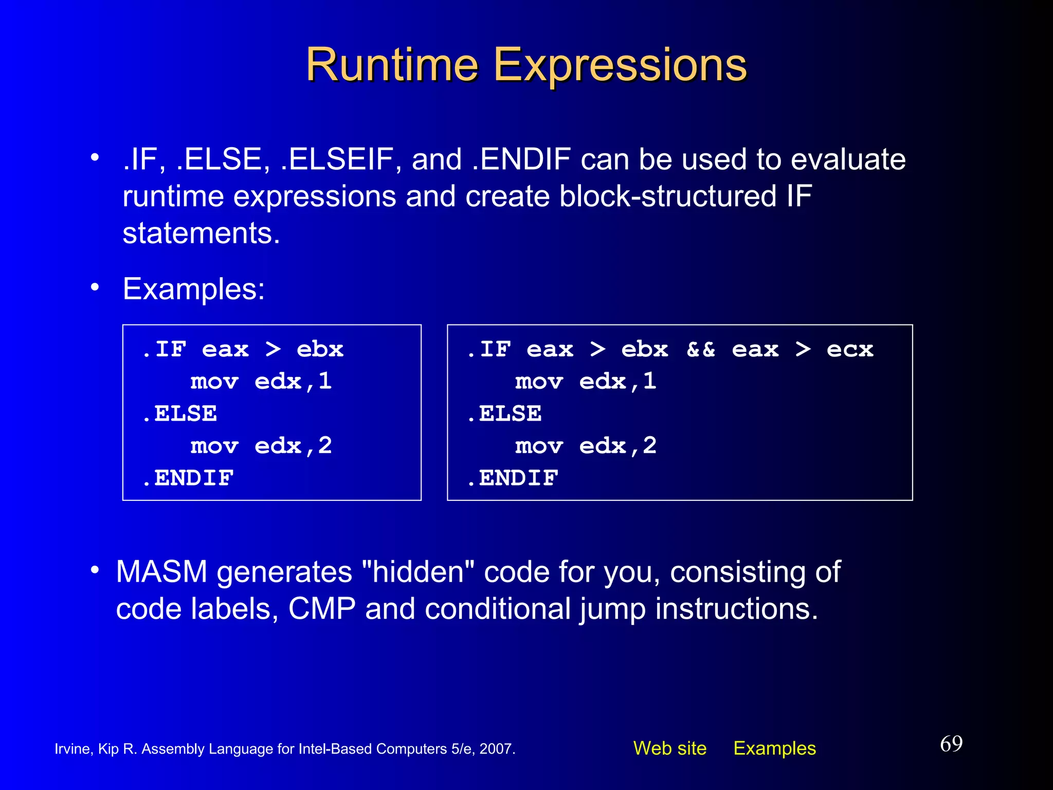 Runtime Expressions .IF eax > ebx mov edx,1 .ELSE mov edx,2 .ENDIF .IF, .ELSE, .ELSEIF, and .ENDIF can be used to evaluate runtime expressions and create block-structured IF statements. Examples: MASM generates "hidden" code for you, consisting of code labels, CMP and conditional jump instructions. .IF eax > ebx && eax > ecx mov edx,1 .ELSE mov edx,2 .ENDIF 