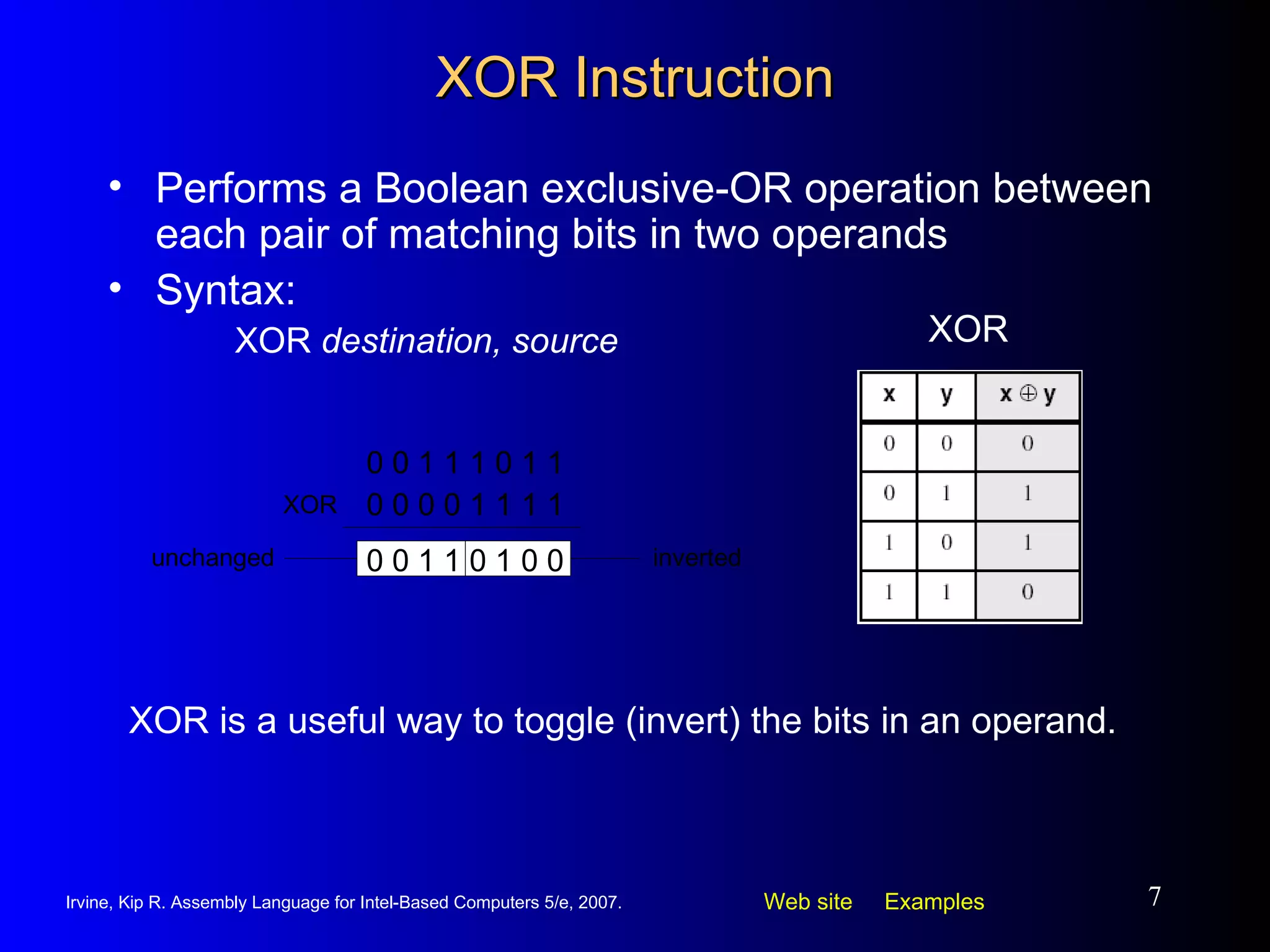 XOR Instruction Performs a Boolean exclusive-OR operation between each pair of matching bits in two operands Syntax: XOR  destination, source XOR XOR is a useful way to toggle (invert) the bits in an operand. 