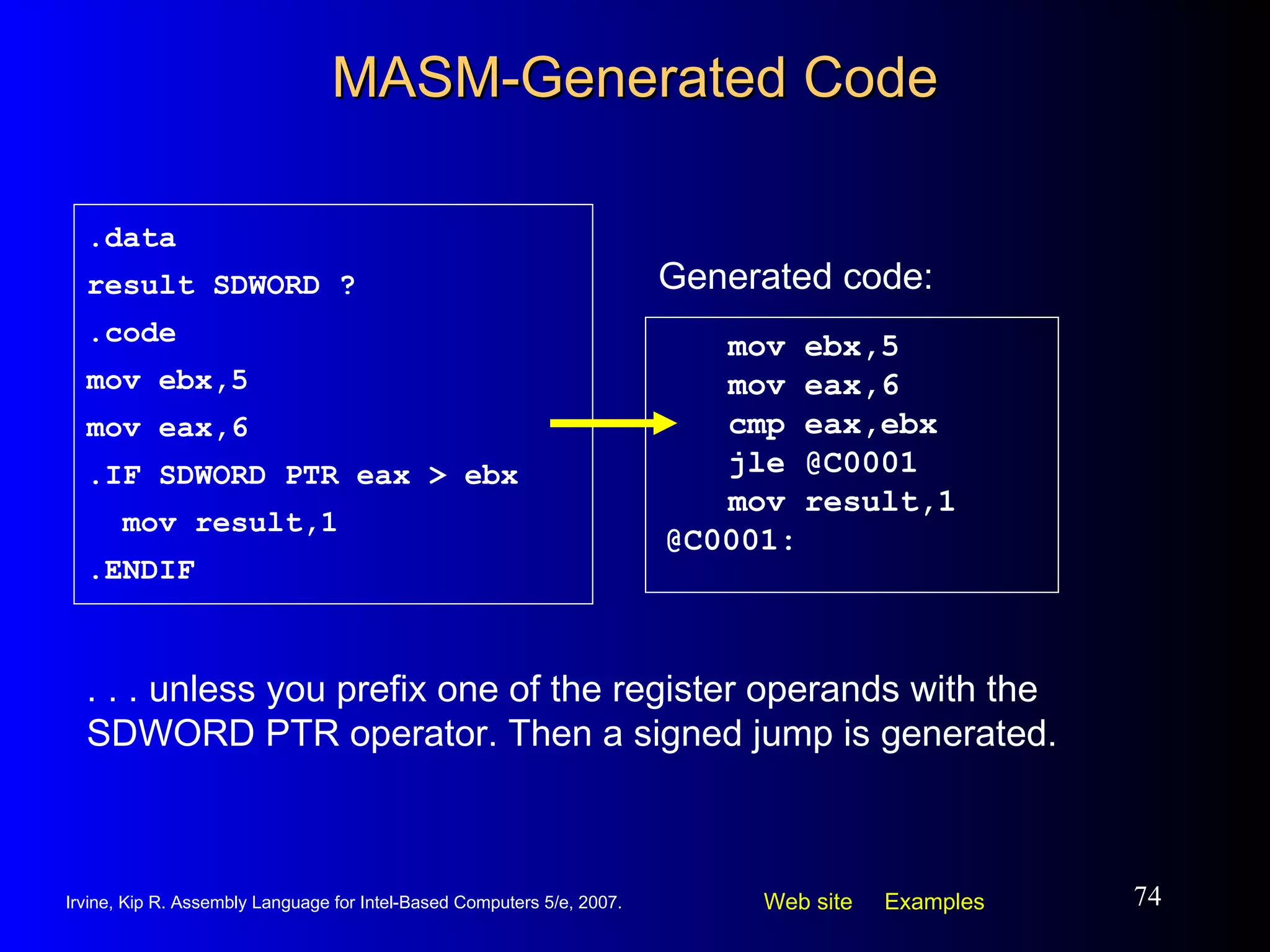 MASM-Generated Code mov ebx,5 mov eax,6 cmp eax,ebx jle @C0001  mov result,1 @C0001: .data result SDWORD ? .code mov ebx,5 mov eax,6 .IF SDWORD PTR eax > ebx mov result,1 .ENDIF Generated code: . . . unless you prefix one of the register operands with the SDWORD PTR operator. Then a signed jump is generated. 
