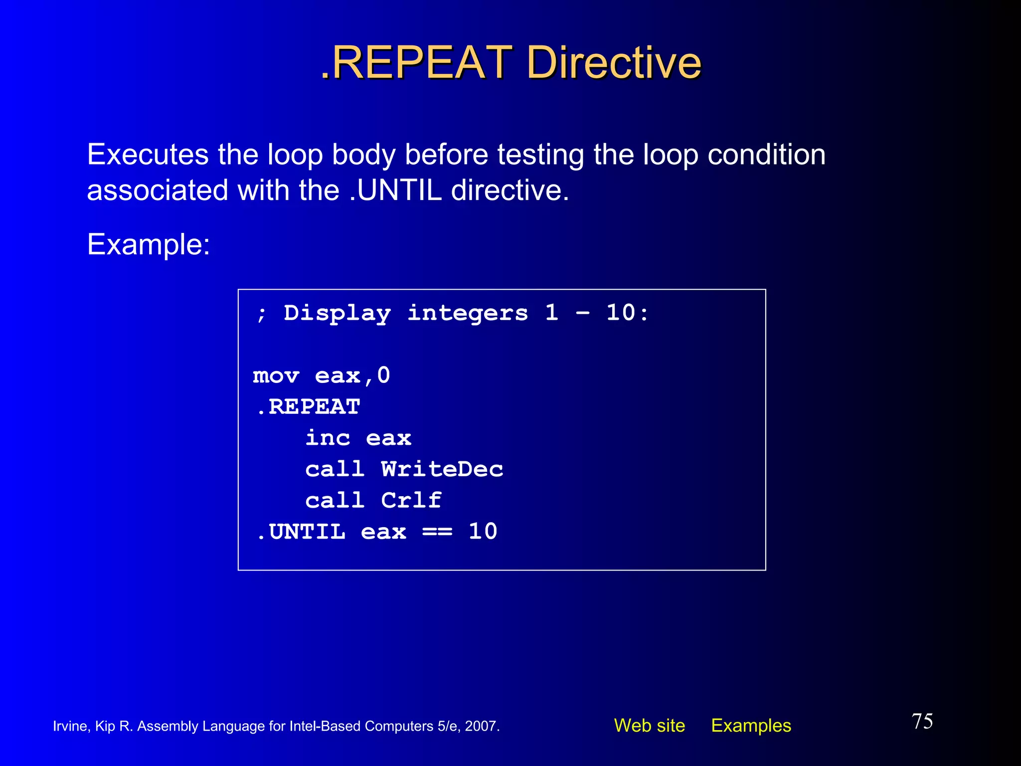 .REPEAT Directive ; Display integers 1 – 10: mov eax,0 .REPEAT inc eax call WriteDec call Crlf .UNTIL eax == 10 Executes the loop body before testing the loop condition associated with the .UNTIL directive.  Example: 