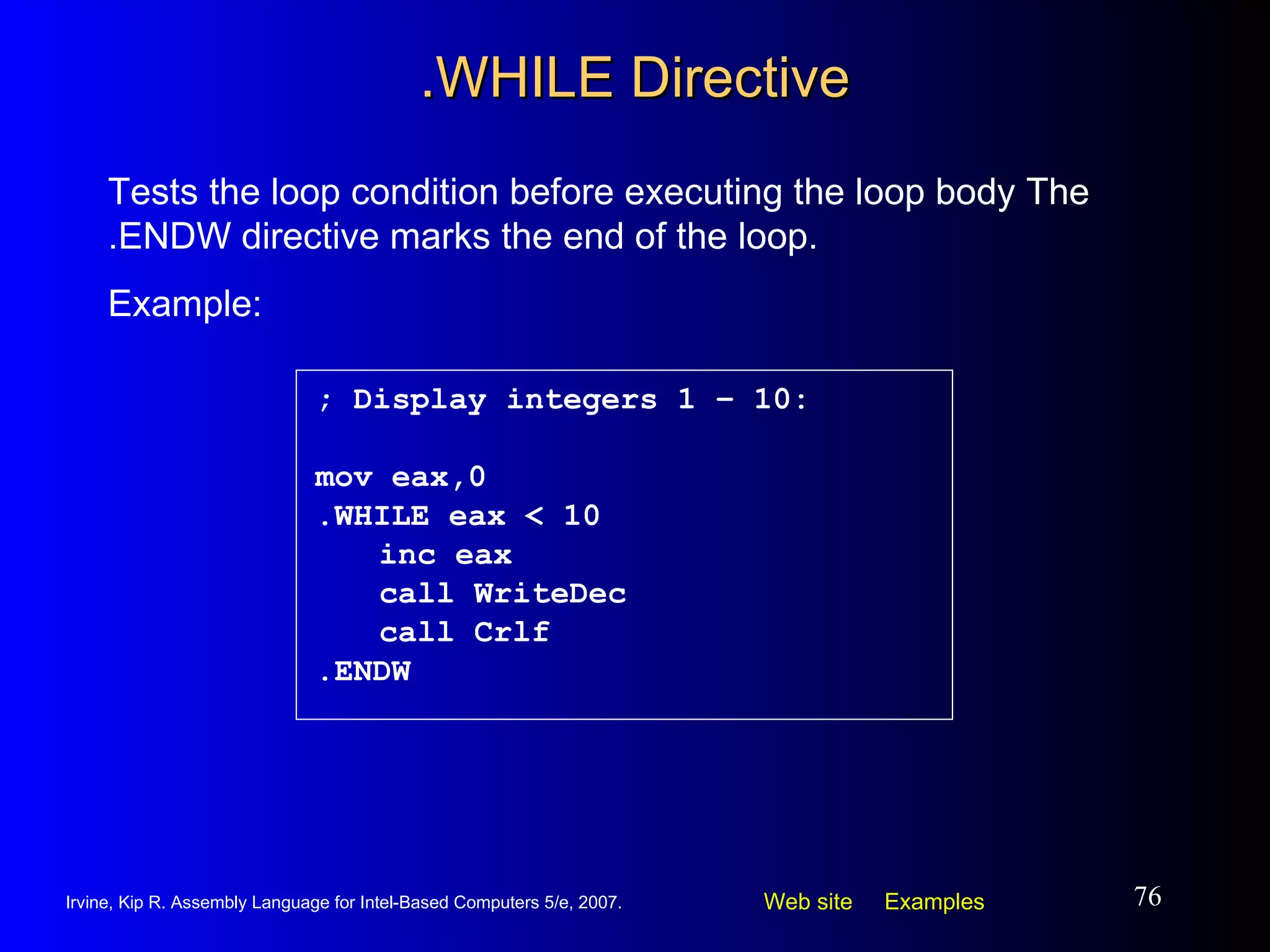 .WHILE Directive ; Display integers 1 – 10: mov eax,0 .WHILE eax < 10 inc eax call WriteDec call Crlf .ENDW Tests the loop condition before executing the loop body The .ENDW directive marks the end of the loop.  Example: 