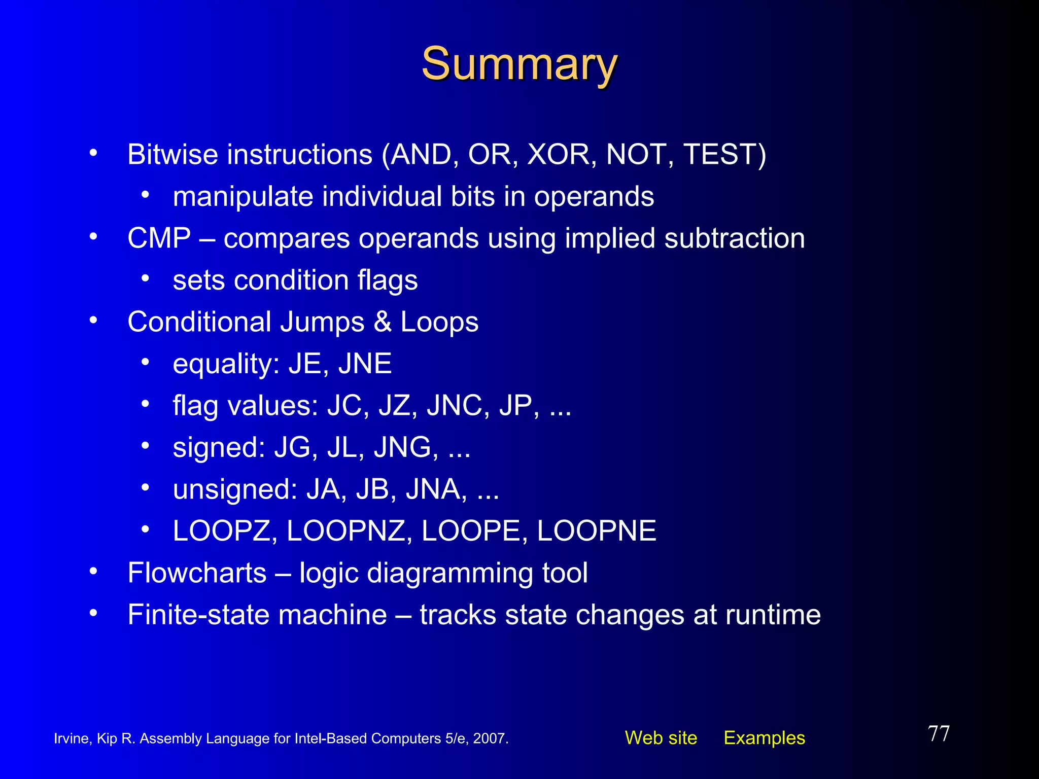 Summary Bitwise instructions (AND, OR, XOR, NOT, TEST)  manipulate individual bits in operands CMP – compares operands using implied subtraction sets condition flags Conditional Jumps & Loops equality: JE, JNE flag values: JC, JZ, JNC, JP, ... signed: JG, JL, JNG, ... unsigned: JA, JB, JNA, ... LOOPZ, LOOPNZ, LOOPE, LOOPNE Flowcharts – logic diagramming tool Finite-state machine – tracks state changes at runtime 