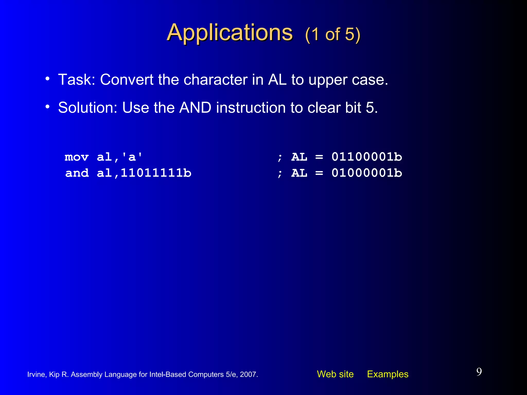 Applications  (1 of 5) mov al,'a' ; AL = 01100001b and al,11011111b ; AL = 01000001b Task: Convert the character in AL to upper case. Solution: Use the AND instruction to clear bit 5. 
