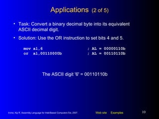 Applications   (2 of 5) mov al,6 ; AL = 00000110b or  al,00110000b ; AL = 00110110b Task: Convert a binary decimal byte into its equivalent ASCII decimal digit. Solution: Use the OR instruction to set bits 4 and 5. The ASCII digit '6' = 00110110b 