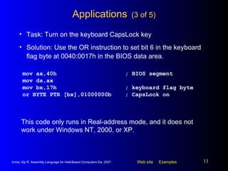 Applications   (3 of 5) mov ax,40h ; BIOS segment mov ds,ax mov bx,17h ; keyboard flag byte or BYTE PTR [bx],01000000b ; CapsLock on Task: Turn on the keyboard CapsLock key Solution: Use the OR instruction to set bit 6 in the keyboard flag byte at 0040:0017h in the BIOS data area. This code only runs in Real-address mode, and it does not work under Windows NT, 2000, or XP. 