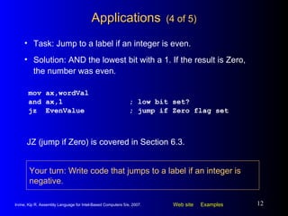 Applications   (4 of 5) mov ax,wordVal and ax,1 ; low bit set? jz  EvenValue ; jump if Zero flag set Task: Jump to a label if an integer is even. Solution: AND the lowest bit with a 1. If the result is Zero, the number was even. JZ (jump if Zero) is covered in Section 6.3. Your turn: Write code that jumps to a label if an integer is negative. 