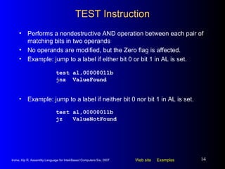 TEST Instruction Performs a nondestructive AND operation between each pair of matching bits in two operands No operands are modified, but the Zero flag is affected. Example: jump to a label if either bit 0 or bit 1 in AL is set. test al,00000011b jnz  ValueFound Example: jump to a label if neither bit 0 nor bit 1 in AL is set. test al,00000011b jz  ValueNotFound 