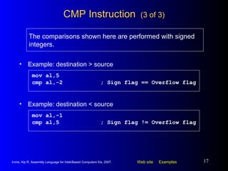 CMP Instruction  (3 of 3) Example: destination > source mov al,5 cmp al,-2 ; Sign flag == Overflow flag The comparisons shown here are performed with signed integers. Example: destination < source mov al,-1 cmp al,5 ; Sign flag != Overflow flag 