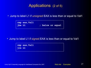 Applications  (2 of 5) cmp eax,Val1 jbe L1 ; below or equal Jump to label L1 if  unsigned  EAX is less than or equal to Val1 cmp eax,Val1 jle L1 Jump to label L1 if  signed  EAX is less than or equal to Val1 
