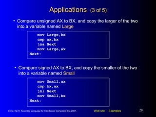 Applications  (3 of 5) mov Large,bx cmp ax,bx jna Next mov Large,ax Next: Compare unsigned AX to BX, and copy the larger of the two into a variable named  Large mov Small,ax cmp bx,ax jnl Next mov Small,bx Next: Compare signed AX to BX, and copy the smaller of the two into a variable named  Small 