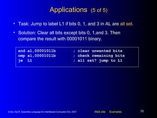 Applications  (5 of 5) and al,00001011b ; clear unwanted bits cmp al,00001011b ; check remaining bits je  L1 ; all set? jump to L1 Task: Jump to label L1 if bits 0, 1, and 3 in AL are  all set . Solution: Clear all bits except bits 0, 1,and 3. Then compare the result with 00001011 binary. 