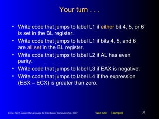 Your turn . . . Write code that jumps to label L1 if  either  bit 4, 5, or 6 is set in the BL register. Write code that jumps to label L1 if bits 4, 5, and 6 are  all set  in the BL register. Write code that jumps to label L2 if AL has even parity. Write code that jumps to label L3 if EAX is negative. Write code that jumps to label L4 if the expression (EBX – ECX) is greater than zero. 